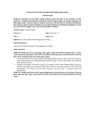 INSTITUTO CULTURAL PERUANO NORTEAMERICANO-CUSCO
LESSSON PLAN
Reciprocal teaching is not just about having students repeat directions or ask questions of their
classmates. Reciprocal teaching also emphasizes sustained opportunities for complex language use.
What opportunities will you create for students topractice with the different functions listed below?
How will you support student production e.g. by using the board, by modeling the language function
you want them to engage in, etc. How will you provide feedback?
Teacher’s name: Scarlett Aragon
Course: B10 Date: December 11th
Unit: 4 Lesson: O.E.
Objective: Ss. will be able to discuss aggressive driving.
Essential Questions:
What do you think can be done to stop aggressive driving?
Lesson Sequence
WARM UP: Divide the class in two groups. Play a game called Word Chain. Students have to write a
word, and the second person in line will write another word that starts with the last letter from the
prior word. The group with more words, gets a point.
 Give students some time to get ready for their presentations about a type of art or their favorite
artist. Remind them that each presentation will last at least 8 minutes. Everybody has to talk the
same amount of time.
 Students will present. They have an order, so it doesn’t matter if one student doesn’t have one
member, everybody has to present in their order. Students can make questions at the end of the
presentation. The teacher will ask some questions and then give a comment about the
presentation.
WRAP UP: Students will write a brief report talking about one presentation of one group. They can
get in pairs and share ideas. At the end of the class, each student must hand the teacher their final
report.
 