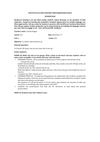 INSTITUTO CULTURAL PERUANO NORTEAMERICANO-CUSCO
LESSSON PLAN
Reciprocal teaching is not just about having students repeat directions or ask questions of their
classmates. Reciprocal teaching also emphasizes sustained opportunities for complex language use.
What opportunities will you create for students topractice with the different functions listed below?
How will you support student production e.g. by using the board, by modeling the language function
you want them to engage in, etc. How will you provide feedback?
Teacher’s name: Scarlett Aragon
Course: B10 Date: December 12th
Unit: 4 Lesson: M.E.
Objective: Ss. will be cheer someone up
Essential Questions:
If a friend is fill down, how do you cheer him or her up?
Lesson Sequence
WARM UP: Divide the class in two groups. Write a letter on the board and have students write as
many words as possible in one minute that start with that letter.
 GRAMMAR REVIEW _ Write examples of placements of direct objects with phrasal verbs:
I will pick the car up.
Explain that the phrasal verbs are verbs plus particles, they create a new verb. Phrasal verbs can
be divided, for example:
I will pick up the car. OR I will pick the car up.
When the object is replaced by an object pronoun, then it can only go in the middle but never at
the end.
I will pick it up. NOT I will pick up it.
 GRAMMAR PRACTICE_ To make sure the grammar was understood, have students complete the
statements below. Circle the correct word that best completes each statement. Compare in pairs
and then write answers on the board.
Ask students if it will be for points, if it’s for points, give students ten seconds to make any
correction. If everything is fine, give students one point.
 Complete the conversations and then ask for volunteers to read aloud and practice
pronunciation.
WRAP UP: Students have their midterm exam.
 