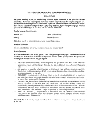 INSTITUTO CULTURAL PERUANO NORTEAMERICANO-CUSCO
LESSSON PLAN
Reciprocal teaching is not just about having students repeat directions or ask questions of their
classmates. Reciprocal teaching also emphasizes sustained opportunities for complex language use.
What opportunities will you create for students topractice with the different functions listed below?
How will you support student production e.g. by using the board, by modeling the language function
you want them to engage in, etc. How will you provide feedback?
Teacher’s name: Scarlett Aragon
Course: B10 Date: December 13th
Unit: 5 Lesson: Preview
Objective: Ss. will be able to discuss personal care and appearance
Essential Questions:
Is it important to take care of our own appearance and personal care?
Lesson Sequence
WARM UP: Divide the class in two groups. Hand each group a piece of paper. The teacher will ask a
question and students must make a list of all possible answers for the given question. The group with
more logical answers will win and gets a point.
 Return the exams to students. Check altogether and give them some time to ask whatever
question they have. Ask them to sign the test at the top, next to their names. Thenget the exams
back.
 Ask students to describe what they see on the board. Have different students read the
descriptions next to each picture. Check new words and explain. Have students discuss about
activities to take care of yourself.
 DISCUSSION _ Inpairs students will discuss things we can do nowadays totake care of ourselves.
And have them discuss the importance of it. Ask whether appearance is what matters the most
for them. Share answers with the class.
 PHOTO STORY_ Ask students todescribe the three pictures, what they think ishappening ineach
picture. Tell them to say what else they think about the pictures without reading the
conversation, just imagine something. Have students listen tothe conversation to check whether
their guessing was right. Check new words or expressions that they probably don’t know yet or
don’t understand. Then, ask them a couple of questions to check comprehension.
 FOCUS ON LANGUAGE _ Using the words or expressions from the conversation of the Photo
Story, answer the questions below. Have students quote if needed. Compare answers. Choose
different students to read aloud.
WRAP UP: Ask students why now is more important to take care of our personal image than it was
in the past.
 