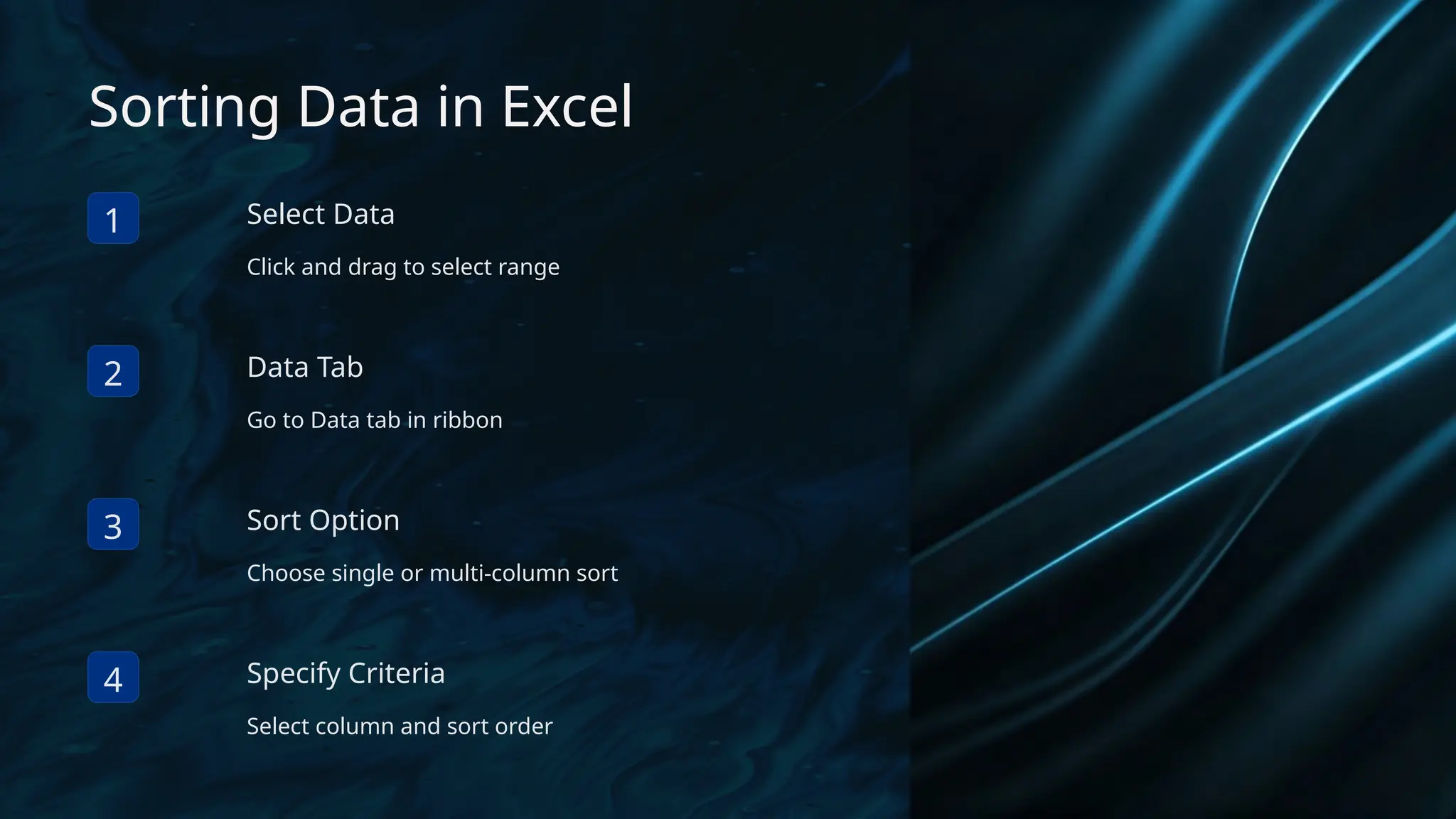 Sorting Data in Excel
1 Select Data
Click and drag to select range
2 Data Tab
Go to Data tab in ribbon
3 Sort Option
Choose single or multi-column sort
4 Specify Criteria
Select column and sort order
 