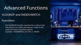 Advanced Functions
VLOOKUP and INDEX/MATCH
Functions
The VLOOKUP function searches for a value in the
first column of a table and returns a value in the
same row from a specified column.
Example: =VLOOKUP(A2, B2:D10, 3, FALSE)
 