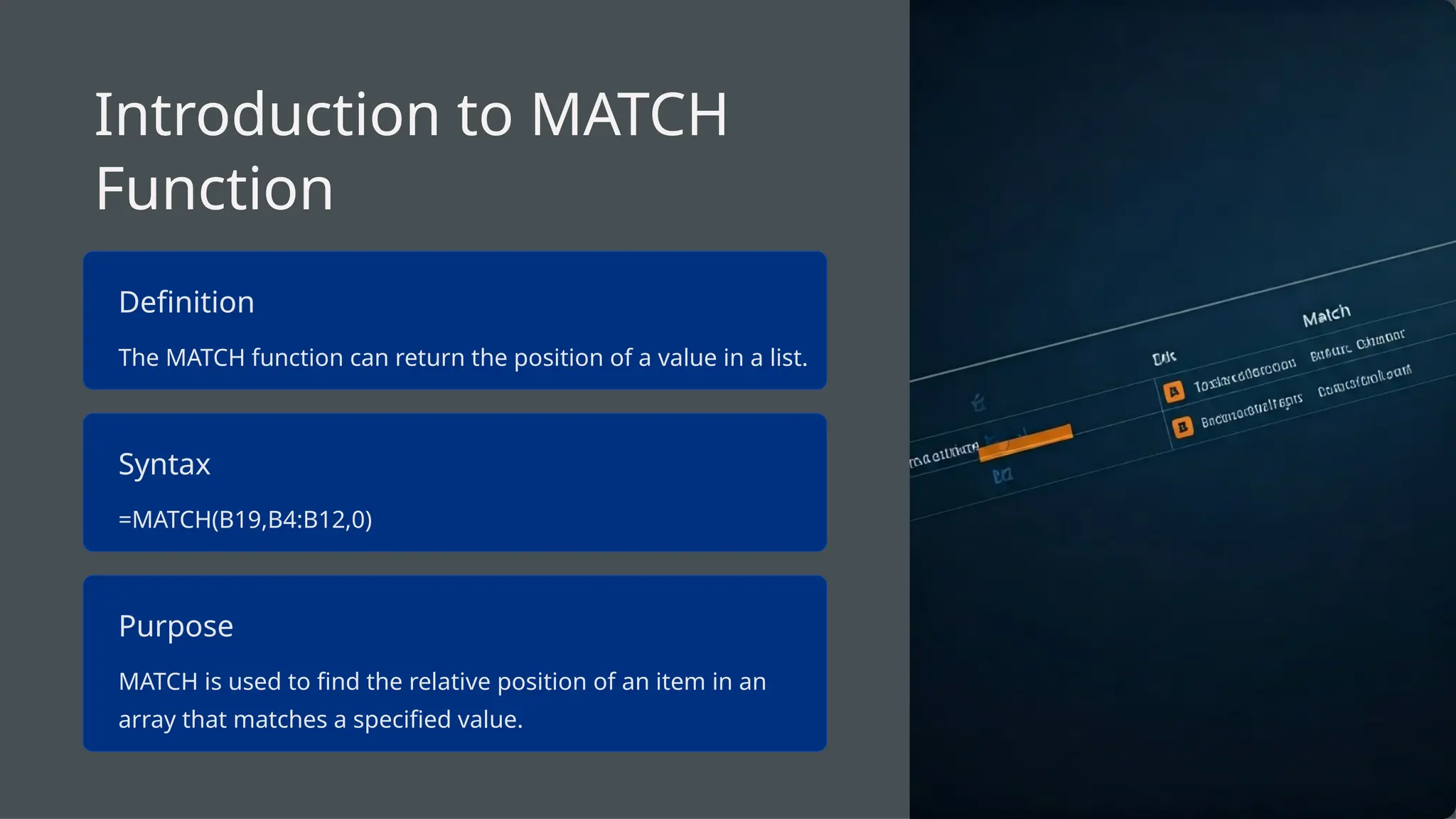 Introduction to MATCH
Function
Definition
The MATCH function can return the position of a value in a list.
Syntax
=MATCH(B19,B4:B12,0)
Purpose
MATCH is used to find the relative position of an item in an
array that matches a specified value.
 