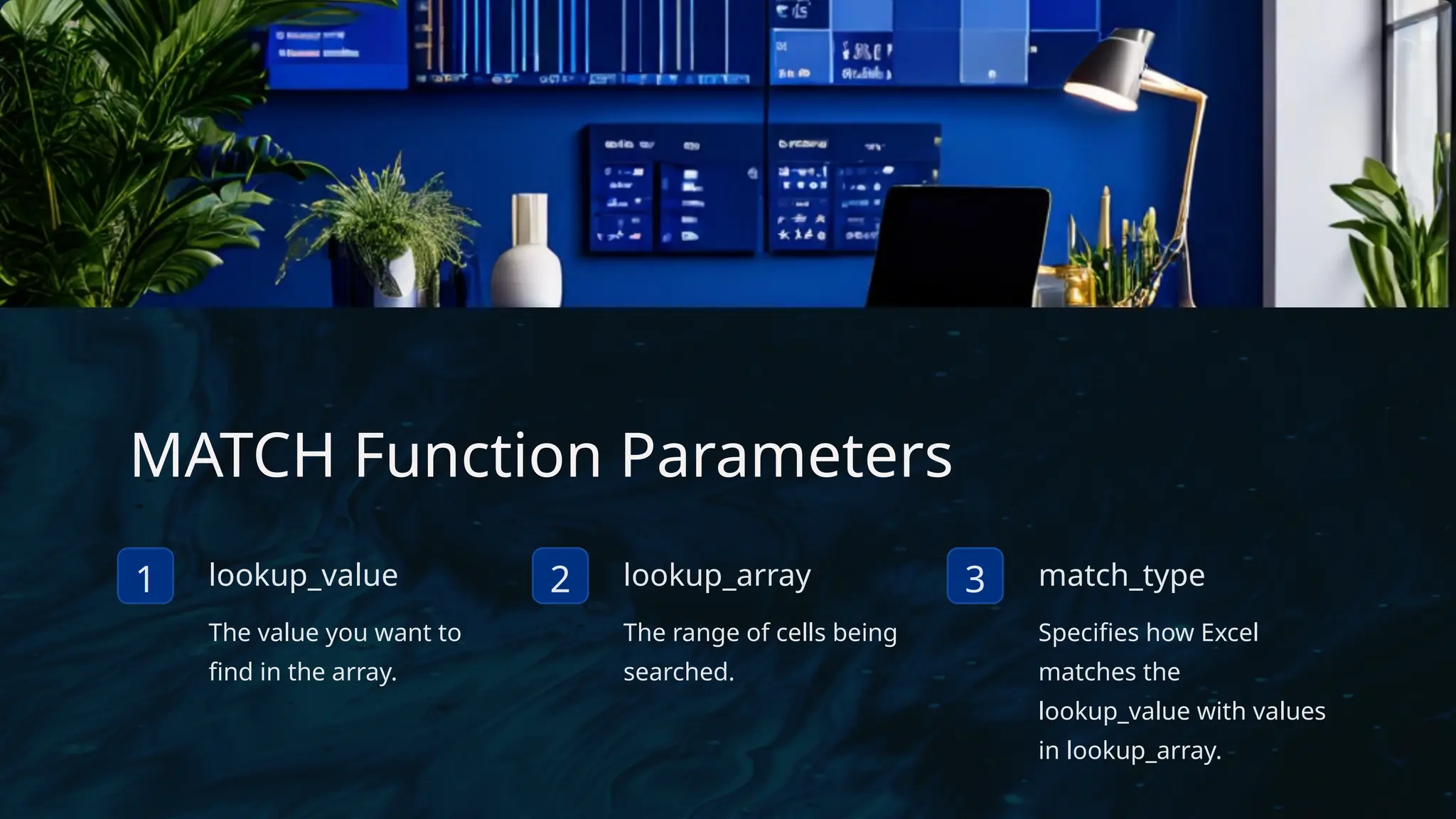 MATCH Function Parameters
1 lookup_value
The value you want to
find in the array.
2 lookup_array
The range of cells being
searched.
3 match_type
Specifies how Excel
matches the
lookup_value with values
in lookup_array.
 