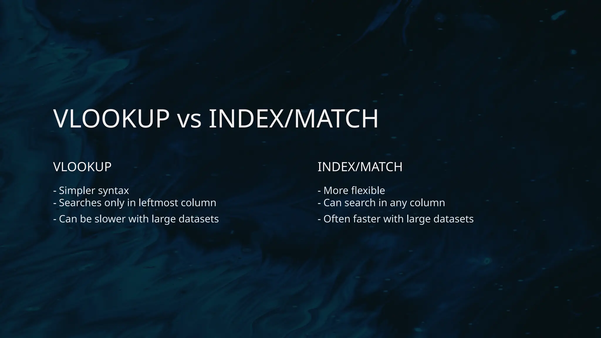 VLOOKUP vs INDEX/MATCH
VLOOKUP
- Simpler syntax
- Searches only in leftmost column
- Can be slower with large datasets
INDEX/MATCH
- More flexible
- Can search in any column
- Often faster with large datasets
 