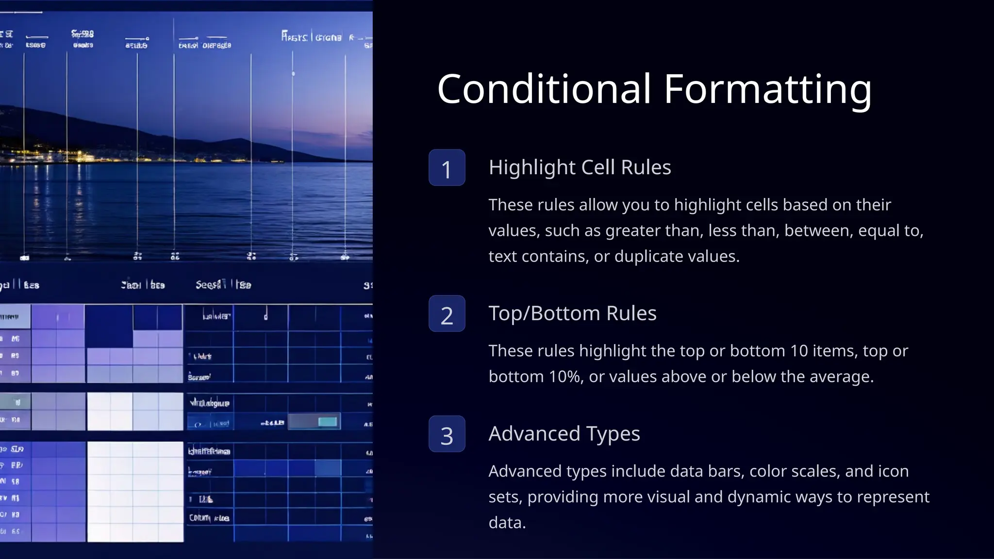 Conditional Formatting
1 Highlight Cell Rules
These rules allow you to highlight cells based on their
values, such as greater than, less than, between, equal to,
text contains, or duplicate values.
2 Top/Bottom Rules
These rules highlight the top or bottom 10 items, top or
bottom 10%, or values above or below the average.
3 Advanced Types
Advanced types include data bars, color scales, and icon
sets, providing more visual and dynamic ways to represent
data.
 