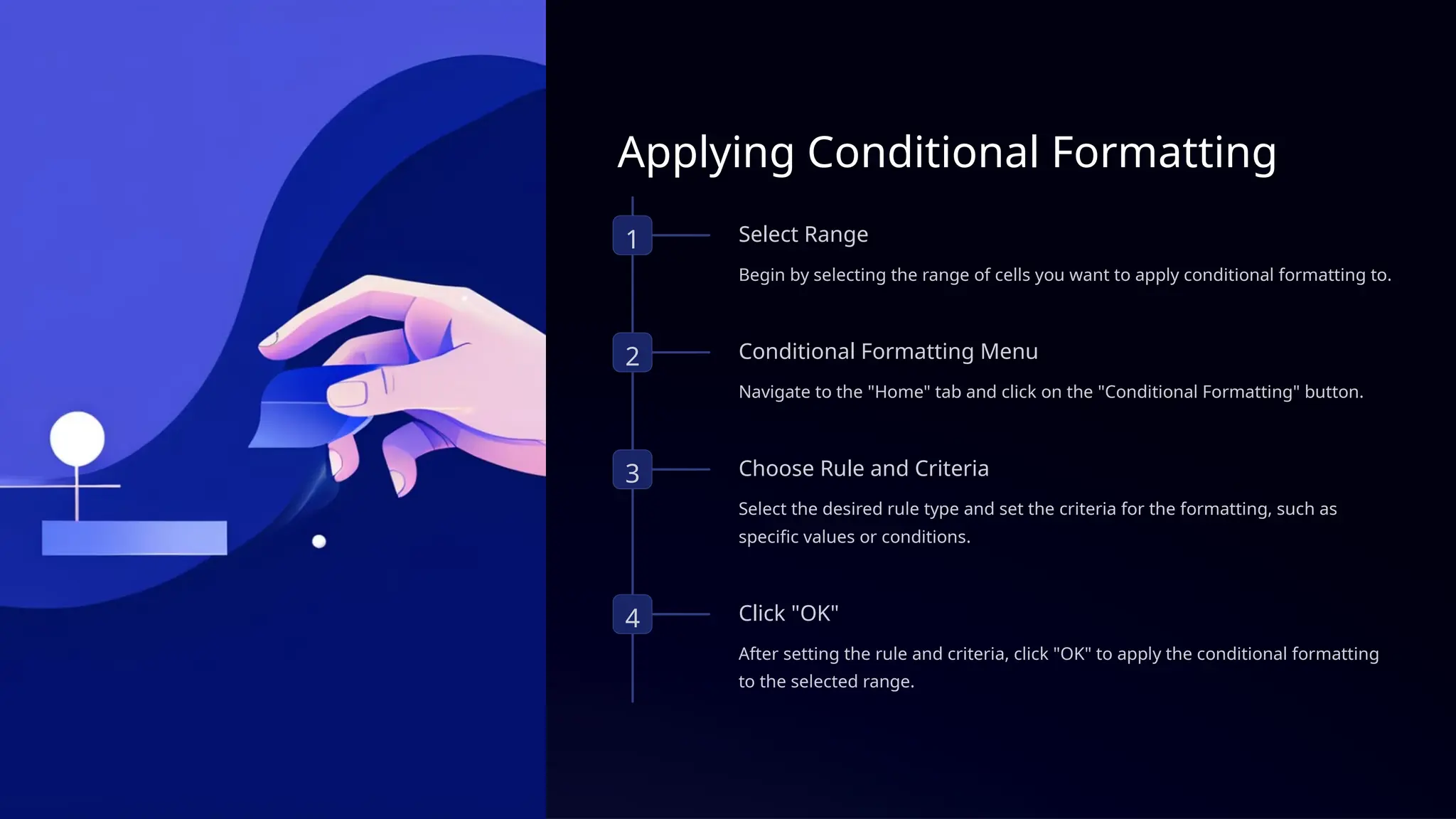 Applying Conditional Formatting
1 Select Range
Begin by selecting the range of cells you want to apply conditional formatting to.
2 Conditional Formatting Menu
Navigate to the "Home" tab and click on the "Conditional Formatting" button.
3 Choose Rule and Criteria
Select the desired rule type and set the criteria for the formatting, such as
specific values or conditions.
4 Click "OK"
After setting the rule and criteria, click "OK" to apply the conditional formatting
to the selected range.
 