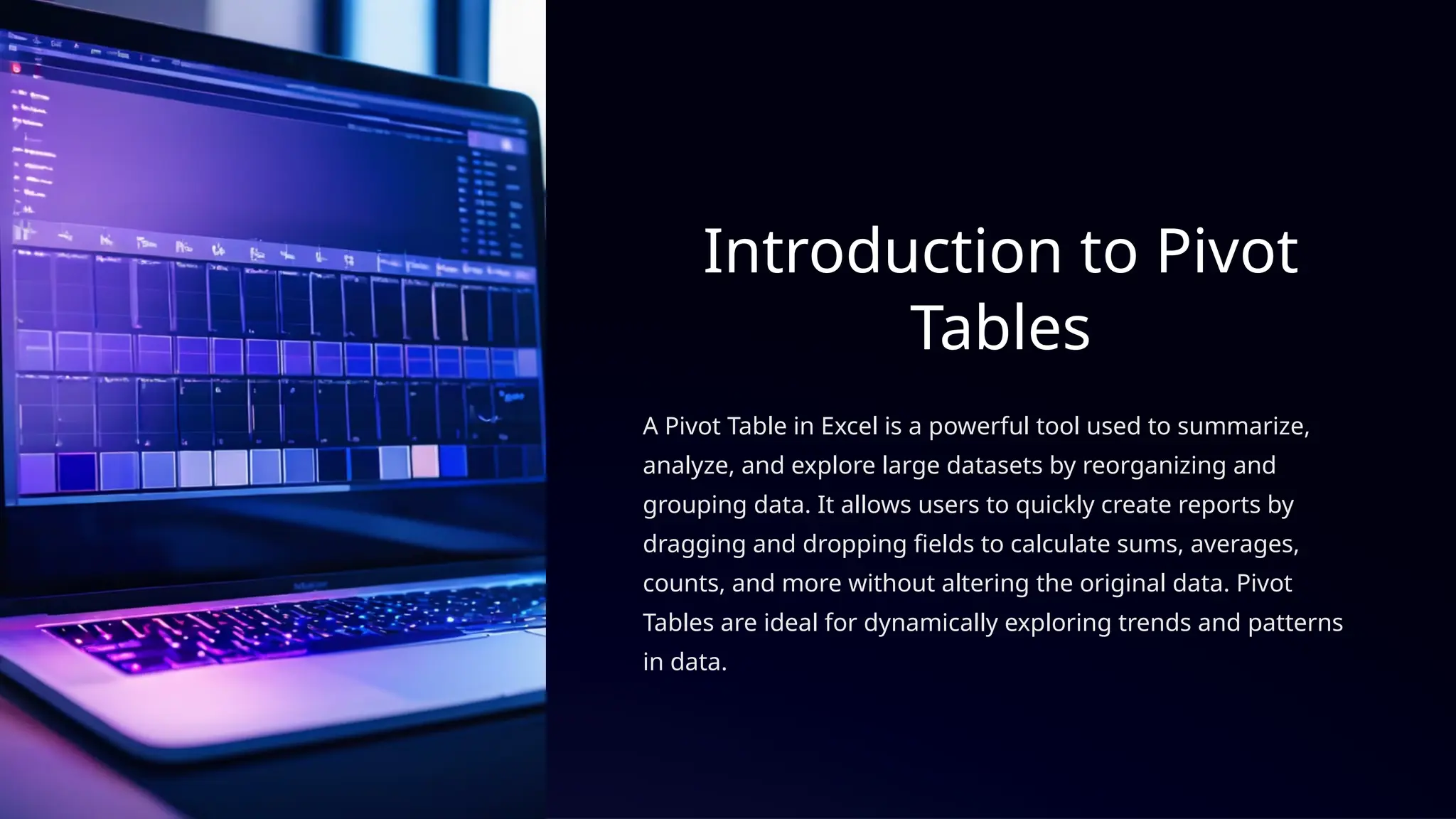 Introduction to Pivot
Tables
A Pivot Table in Excel is a powerful tool used to summarize,
analyze, and explore large datasets by reorganizing and
grouping data. It allows users to quickly create reports by
dragging and dropping fields to calculate sums, averages,
counts, and more without altering the original data. Pivot
Tables are ideal for dynamically exploring trends and patterns
in data.
 