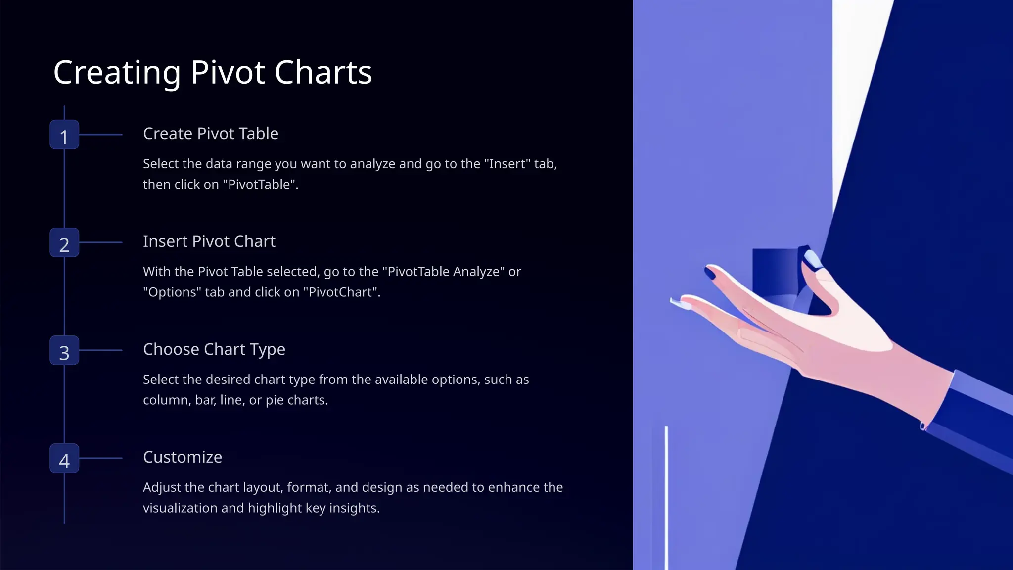 Creating Pivot Charts
1 Create Pivot Table
Select the data range you want to analyze and go to the "Insert" tab,
then click on "PivotTable".
2 Insert Pivot Chart
With the Pivot Table selected, go to the "PivotTable Analyze" or
"Options" tab and click on "PivotChart".
3 Choose Chart Type
Select the desired chart type from the available options, such as
column, bar, line, or pie charts.
4 Customize
Adjust the chart layout, format, and design as needed to enhance the
visualization and highlight key insights.
 