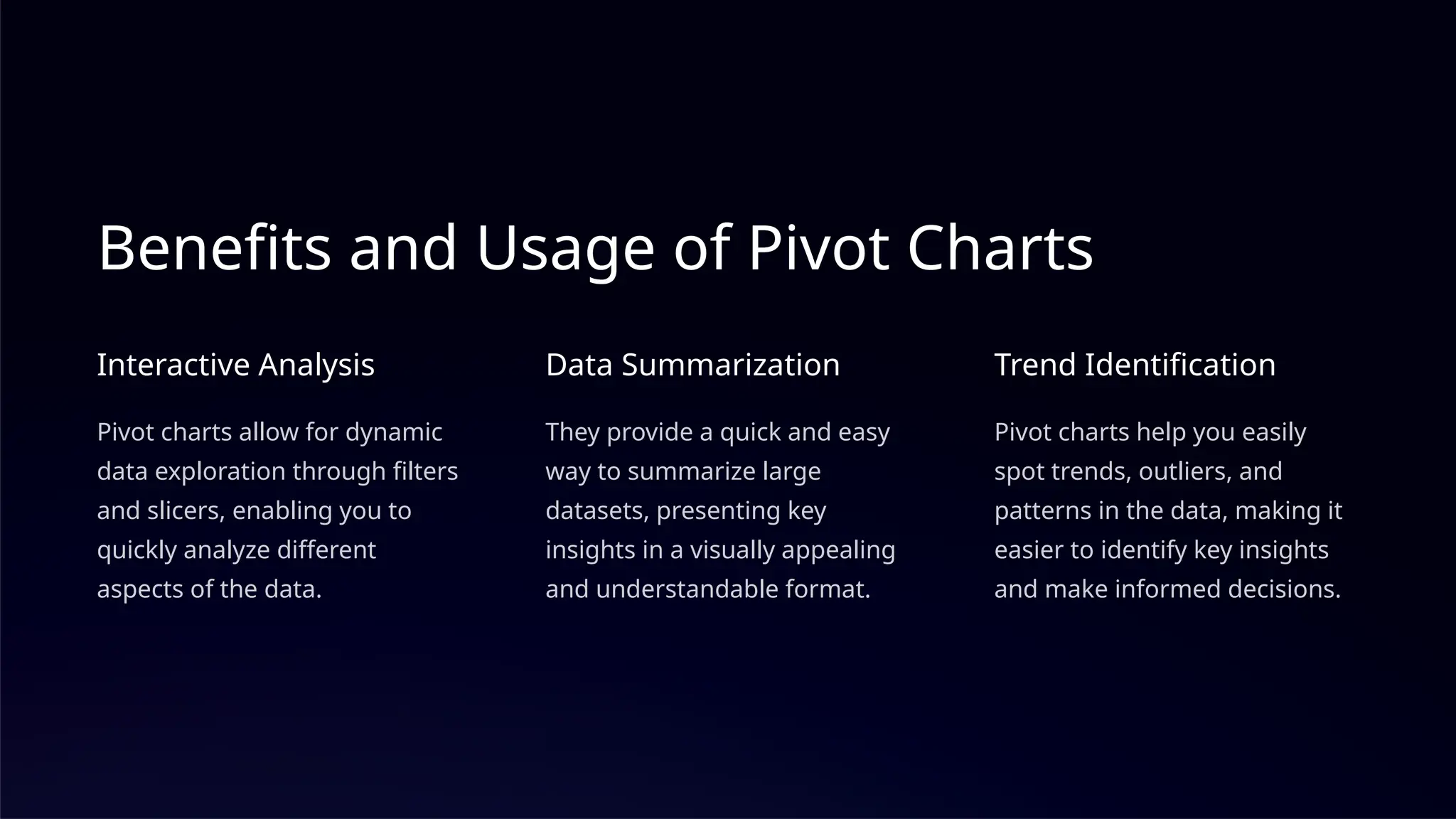 Benefits and Usage of Pivot Charts
Interactive Analysis
Pivot charts allow for dynamic
data exploration through filters
and slicers, enabling you to
quickly analyze different
aspects of the data.
Data Summarization
They provide a quick and easy
way to summarize large
datasets, presenting key
insights in a visually appealing
and understandable format.
Trend Identification
Pivot charts help you easily
spot trends, outliers, and
patterns in the data, making it
easier to identify key insights
and make informed decisions.
 