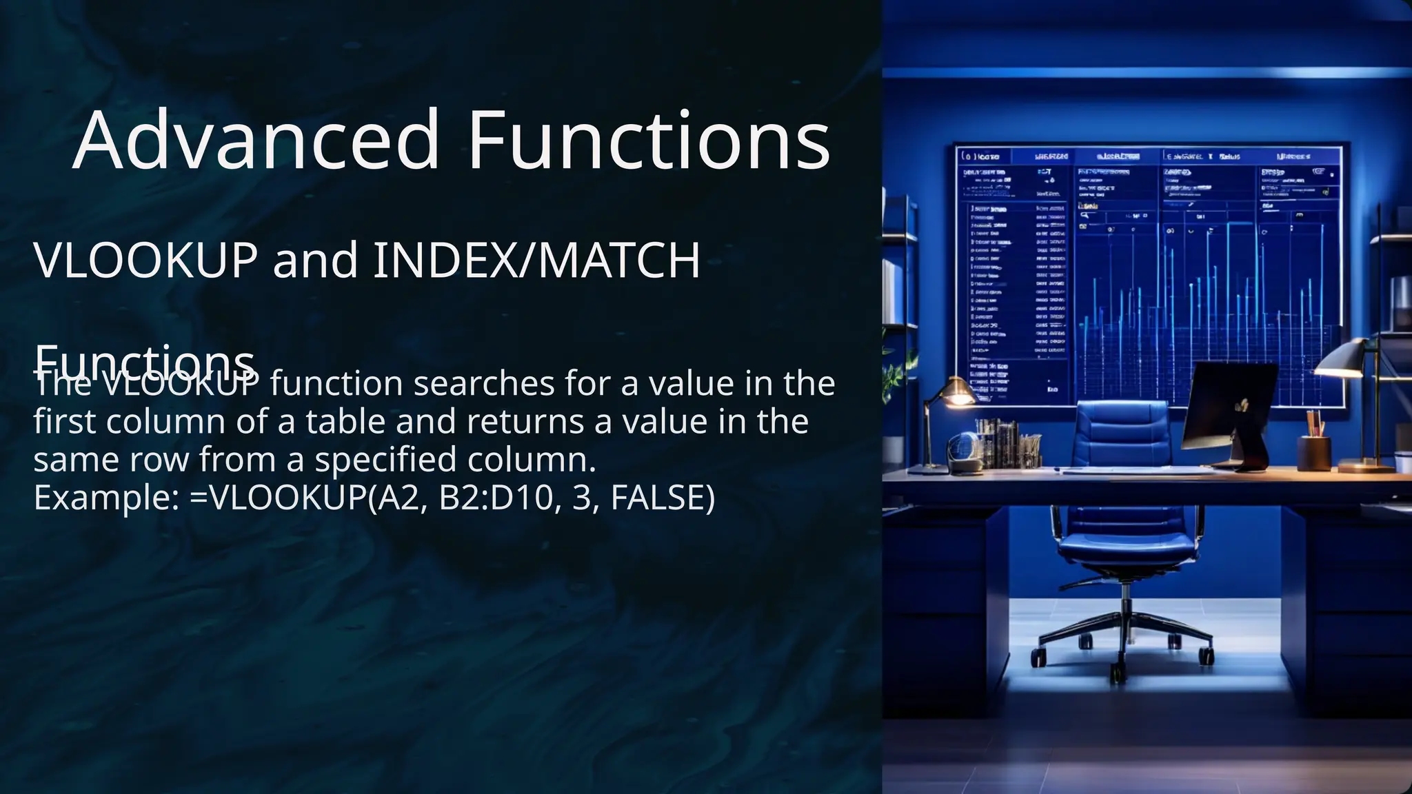 Advanced Functions
VLOOKUP and INDEX/MATCH
Functions
The VLOOKUP function searches for a value in the
first column of a table and returns a value in the
same row from a specified column.
Example: =VLOOKUP(A2, B2:D10, 3, FALSE)
 