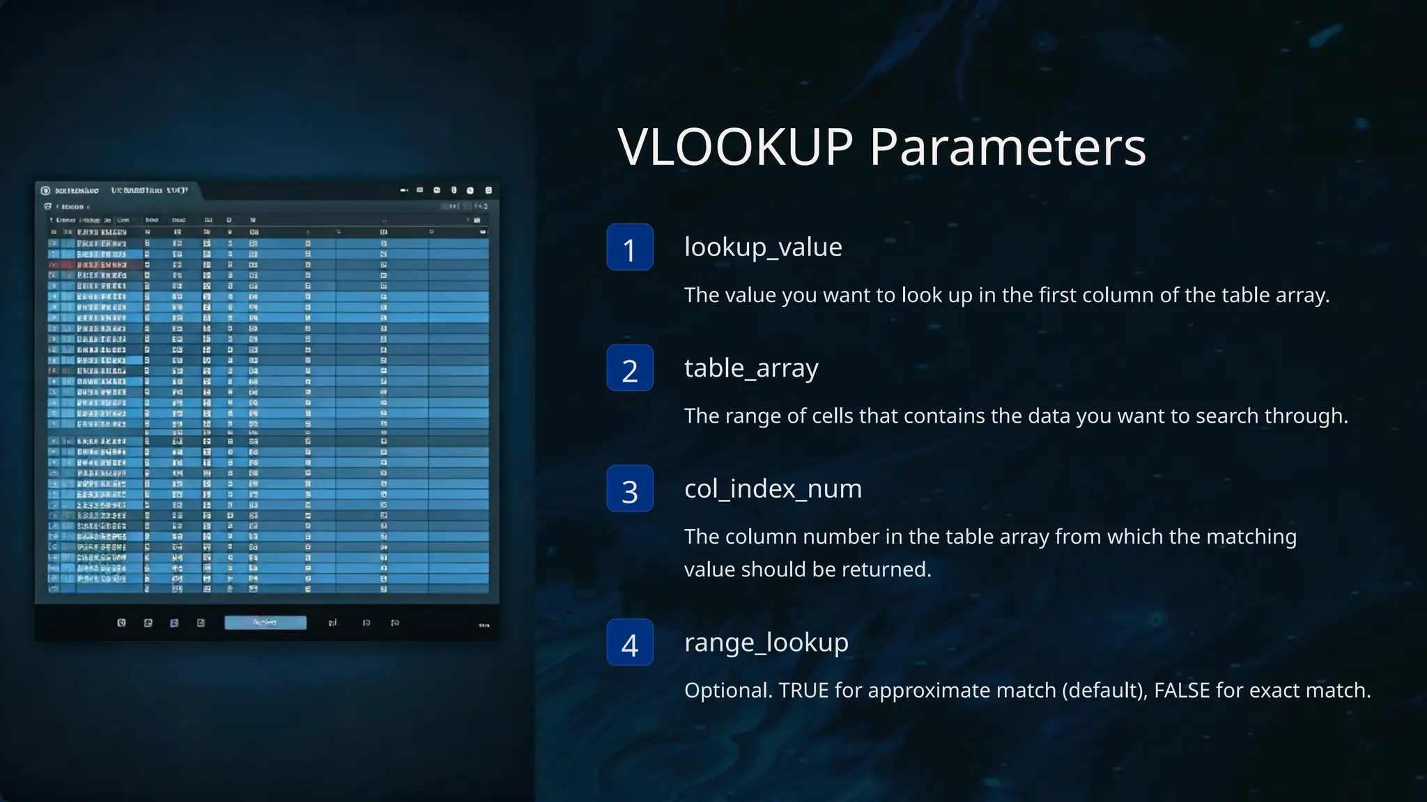 VLOOKUP Parameters
1 lookup_value
The value you want to look up in the first column of the table array.
2 table_array
The range of cells that contains the data you want to search through.
3 col_index_num
The column number in the table array from which the matching
value should be returned.
4 range_lookup
Optional. TRUE for approximate match (default), FALSE for exact match.
 
