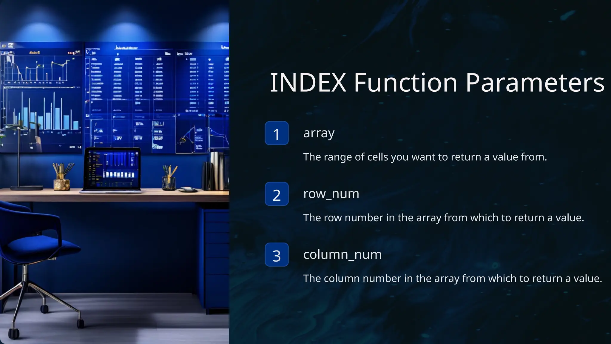 INDEX Function Parameters
1 array
The range of cells you want to return a value from.
2 row_num
The row number in the array from which to return a value.
3 column_num
The column number in the array from which to return a value.
 
