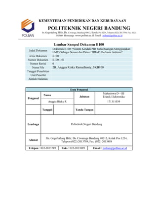 KEMENTERIAN PENDIDIKAN DAN KEBUDAYAAN
POLITEKNIK NEGERI BANDUNG
Jln. Gegerkalong Hilir, Ds. Ciwaruga, Bandung 40012, Kotak Pos 1234, Telepon (022) 2013789, Fax. (022)
2013889 Homepage :www.polban.ac.id Email : polban@polban.ac.id
Lembar Sampul Dokumen B100
Judul Dokumen
Dokumen B100: “Sistem Kendali PID Suhu Ruangan Menggunakan
LM35 Sebagai Sensor dan Driver TRIAC Berbasis Arduino”
Jenis Dokumen B100
Nomor Dokumen B100 – 01
Nomor Revisi 0
Nama File 2B_Anggia Rizky Ramadhanty_SKB100
Tanggal Penerbitan
Unit Penerbit
Jumlah Halaman
Data Pengusul
Pengusul
Nama
Jabatan
Mahasiswa D – III
Teknik Elektronika
Anggia Rizky R 171311039
Tanggal Tanda Tangan
Lembaga Politeknik Negeri Bandung
Alamat
Jln. Gegerkalong Hilir, Ds. Ciwaruga Bandung 40012, Kotak Pos 1234,
Telepon (022) 2013789, Fax. (022) 2013889
Telepon : 022-2013789 Faks : 022-2013889 Email : polban@polban.ac.id
 