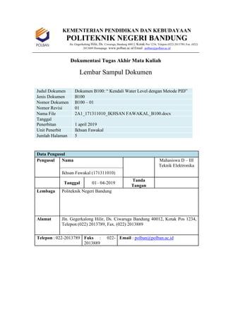 KEMENTERIAN PENDIDIKAN DAN KEBUDAYAAN
POLITEKNIK NEGERI BANDUNG
Jln. Gegerkalong Hilir, Ds. Ciwaruga, Bandung 40012, Kotak Pos 1234, Telepon (022) 2013789, Fax. (022)
2013889 Homepage :www.polban.ac.id Email : polban@polban.ac.id
Dokumentasi Tugas Akhir Mata Kuliah
Lembar Sampul Dokumen
Judul Dokumen Dokumen B100: “ Kendali Water Level dengan Metode PID”
Jenis Dokumen B100
Nomor Dokumen B100 – 01
Nomor Revisi 01
Nama File 2A1_171311010_IKHSAN FAWAKAL_B100.docx
Tanggal
Penerbitan 1 april 2019
Unit Penerbit Ikhsan Fawakal
Jumlah Halaman 5
Data Pengusul
Pengusul Nama Mahasiswa D – III
Teknik Elektronika
Ikhsan Fawakal (171311010)
Tanggal 01– 04-2019
Tanda
Tangan
Lembaga Politeknik Negeri Bandung
Alamat Jln. Gegerkalong Hilir, Ds. Ciwaruga Bandung 40012, Kotak Pos 1234,
Telepon (022) 2013789, Fax. (022) 2013889
Telepon : 022-2013789 Faks : 022-
2013889
Email : polban@polban.ac.id
 