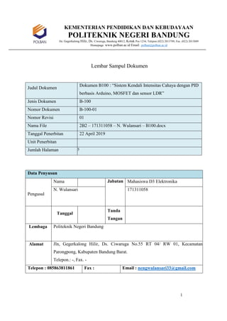 1
KEMENTERIAN PENDIDIKAN DAN KEBUDAYAAN
POLITEKNIK NEGERI BANDUNG
Jln. Gegerkalong Hilir, Ds. Ciwaruga, Bandung 40012, Kotak Pos 1234, Telepon (022) 2013789, Fax. (022) 2013889
Homepage :www.polban.ac.id Email : polban@polban.ac.id
Lembar Sampul Dokumen
Judul Dokumen
Dokumen B100 : “Sistem Kendali Intensitas Cahaya dengan PID
berbasis Arduino, MOSFET dan sensor LDR”
Jenis Dokumen B-100
Nomor Dokumen B-100-01
Nomor Revisi 01
Nama File 2B2 – 171311058 – N. Wulansari – B100.docx
Tanggal Penerbitan 22 April 2019
Unit Penerbitan
Jumlah Halaman 5
Data Penyusun
Pengusul
Nama Jabatan Mahasiswa D3 Elektronika
N. Wulansari 171311058
Tanggal
Tanda
Tangan
Lembaga Politeknik Negeri Bandung
Alamat Jln, Gegerkalong Hilir, Ds. Ciwaruga No.55 RT 04/ RW 01, Kecamatan
Parongpong, Kabupaten Bandung Barat.
Telepon.: -, Fax. -
Telepon : 085863811861 Fax : Email : nengwulansari33@gmail.com
 