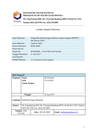 1
POLITEKNIK NEGERI BANDUNG
PROGRAM STUDI TEKNIK ELEKTRONIKA
Jln. Gegerkalong Hilir, Ds. Ciwaruga Bandung 40012, Kotak Pos 1234,
Telepon (022) 2013789, Fax. (022) 2013889
Lembar Sampul Dokumen
Judul Dokumen Pengendali Suhu Ruangan berbasis Arduino dengan MOSFET
dan Sensor LM35
Jenis Dokumen Laporan Akhir
Nomor Dokumen B100_B600
Nomor Revisi
Nama File B100-B600_ 1151311029_Siti Fauziah
Tanggal Penerbitan 21 Juni 2017
Unit Penerbit
Jumlah Halaman 52 (Termasuk Lembar Sampul)
Data Pengusul
Pengusul Nama Siti Fauziah
NIM 151311029
Tanda Tangan
Tanggal 21 Juni 2017
Lembaga Politeknik Negeri Bandung
Alamat Jln. Gegerkalong Hilir, Ds. Ciwaruga Bandung 40012, Kotak Pos 1234, Telepon
(022) 2013789, Fax. (022) 2013889
Telepon : 022-
2013789
Faks : 022-2013889 Email : polban@polban.ac.id
 