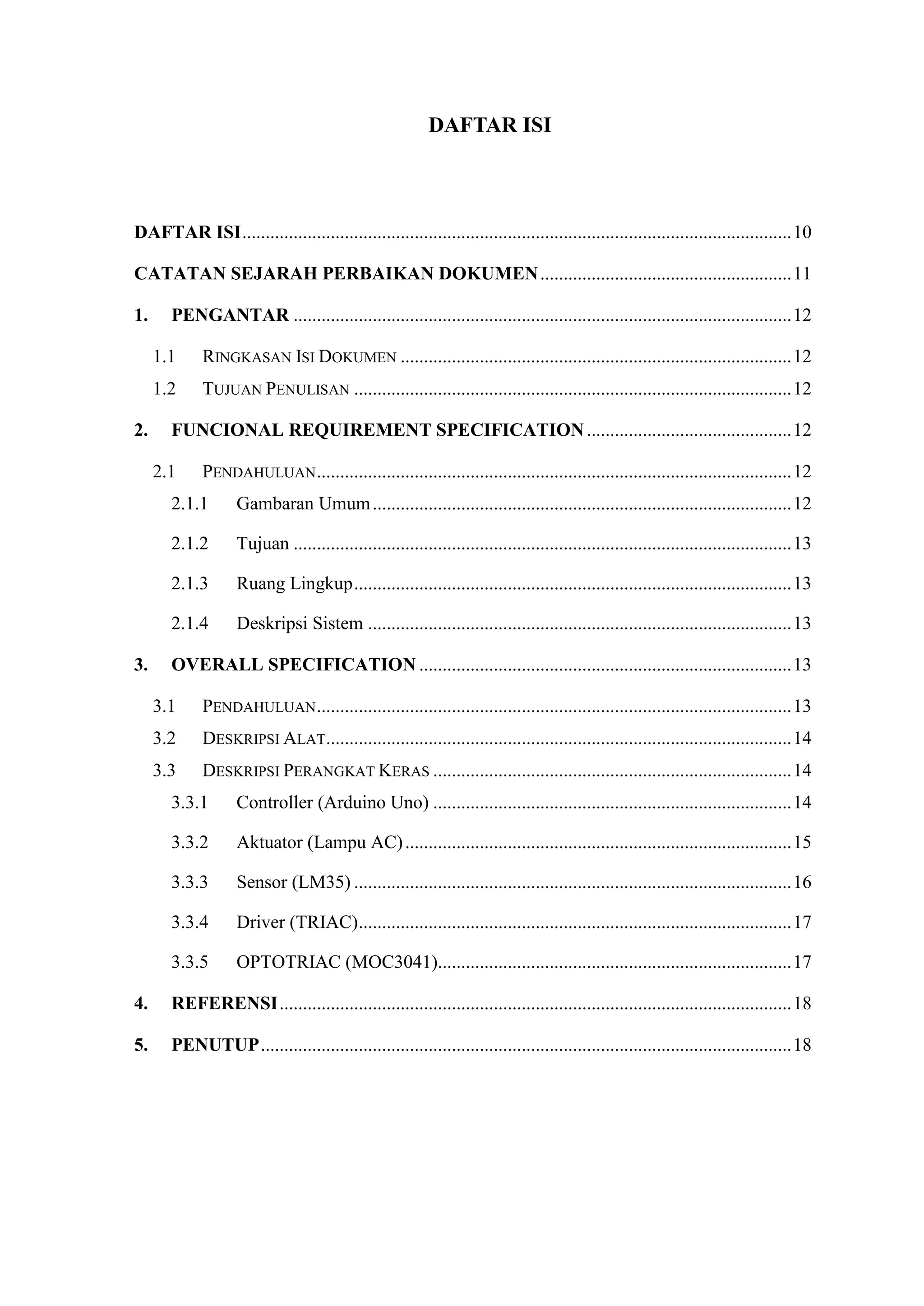 DAFTAR ISI
DAFTAR ISI......................................................................................................................10
CATATAN SEJARAH PERBAIKAN DOKUMEN......................................................11
1. PENGANTAR ...........................................................................................................12
1.1 RINGKASAN ISI DOKUMEN ....................................................................................12
1.2 TUJUAN PENULISAN ..............................................................................................12
2. FUNCIONAL REQUIREMENT SPECIFICATION............................................12
2.1 PENDAHULUAN......................................................................................................12
2.1.1 Gambaran Umum..........................................................................................12
2.1.2 Tujuan ...........................................................................................................13
2.1.3 Ruang Lingkup..............................................................................................13
2.1.4 Deskripsi Sistem ...........................................................................................13
3. OVERALL SPECIFICATION ................................................................................13
3.1 PENDAHULUAN......................................................................................................13
3.2 DESKRIPSI ALAT....................................................................................................14
3.3 DESKRIPSI PERANGKAT KERAS .............................................................................14
3.3.1 Controller (Arduino Uno) .............................................................................14
3.3.2 Aktuator (Lampu AC)...................................................................................15
3.3.3 Sensor (LM35) ..............................................................................................16
3.3.4 Driver (TRIAC).............................................................................................17
3.3.5 OPTOTRIAC (MOC3041)............................................................................17
4. REFERENSI..............................................................................................................18
5. PENUTUP..................................................................................................................18
 