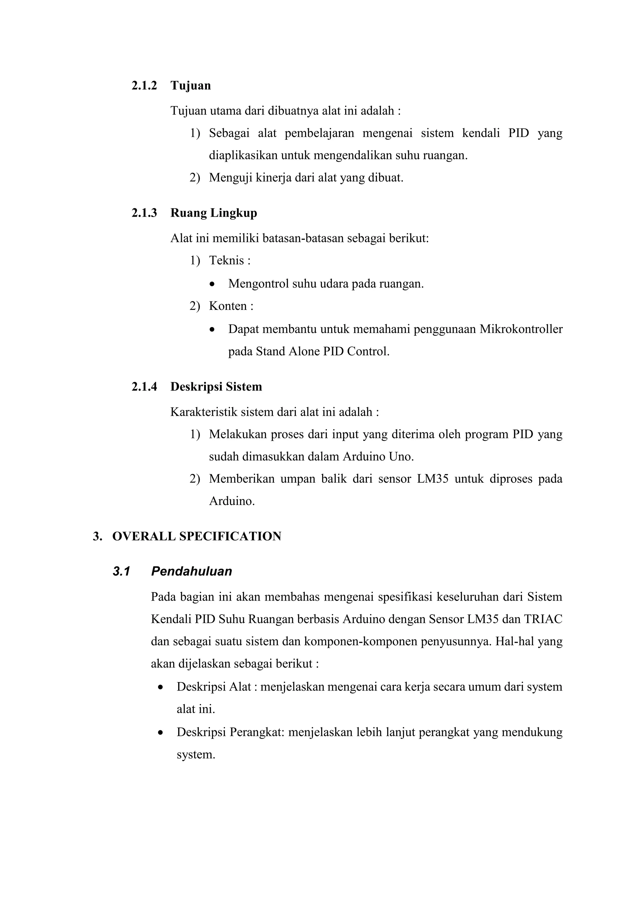 2.1.2 Tujuan
Tujuan utama dari dibuatnya alat ini adalah :
1) Sebagai alat pembelajaran mengenai sistem kendali PID yang
diaplikasikan untuk mengendalikan suhu ruangan.
2) Menguji kinerja dari alat yang dibuat.
2.1.3 Ruang Lingkup
Alat ini memiliki batasan-batasan sebagai berikut:
1) Teknis :
 Mengontrol suhu udara pada ruangan.
2) Konten :
 Dapat membantu untuk memahami penggunaan Mikrokontroller
pada Stand Alone PID Control.
2.1.4 Deskripsi Sistem
Karakteristik sistem dari alat ini adalah :
1) Melakukan proses dari input yang diterima oleh program PID yang
sudah dimasukkan dalam Arduino Uno.
2) Memberikan umpan balik dari sensor LM35 untuk diproses pada
Arduino.
3. OVERALL SPECIFICATION
3.1 Pendahuluan
Pada bagian ini akan membahas mengenai spesifikasi keseluruhan dari Sistem
Kendali PID Suhu Ruangan berbasis Arduino dengan Sensor LM35 dan TRIAC
dan sebagai suatu sistem dan komponen-komponen penyusunnya. Hal-hal yang
akan dijelaskan sebagai berikut :
 Deskripsi Alat : menjelaskan mengenai cara kerja secara umum dari system
alat ini.
 Deskripsi Perangkat: menjelaskan lebih lanjut perangkat yang mendukung
system.
 