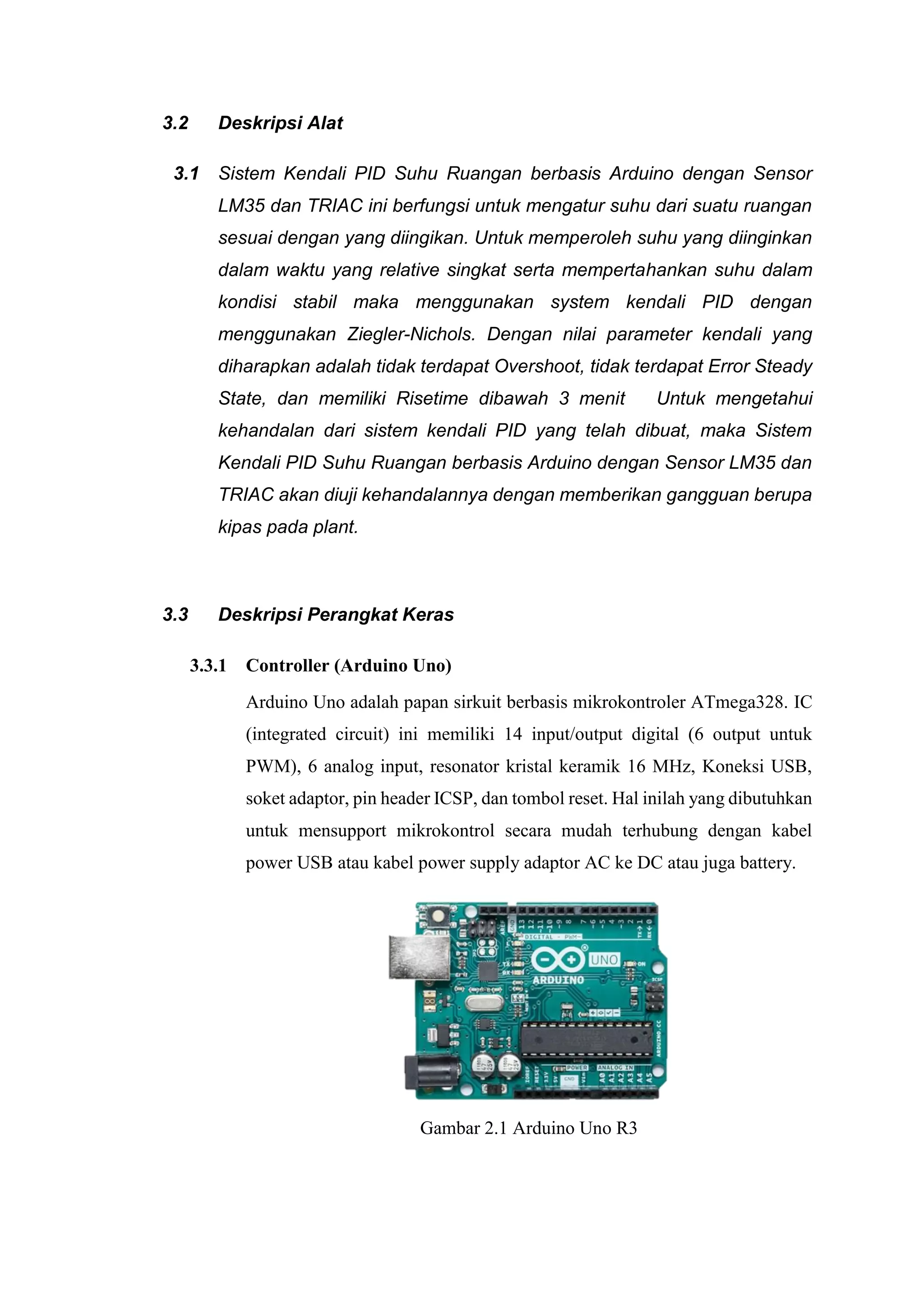 3.2 Deskripsi Alat
3.1 Sistem Kendali PID Suhu Ruangan berbasis Arduino dengan Sensor
LM35 dan TRIAC ini berfungsi untuk mengatur suhu dari suatu ruangan
sesuai dengan yang diingikan. Untuk memperoleh suhu yang diinginkan
dalam waktu yang relative singkat serta mempertahankan suhu dalam
kondisi stabil maka menggunakan system kendali PID dengan
menggunakan Ziegler-Nichols. Dengan nilai parameter kendali yang
diharapkan adalah tidak terdapat Overshoot, tidak terdapat Error Steady
State, dan memiliki Risetime dibawah 3 menit Untuk mengetahui
kehandalan dari sistem kendali PID yang telah dibuat, maka Sistem
Kendali PID Suhu Ruangan berbasis Arduino dengan Sensor LM35 dan
TRIAC akan diuji kehandalannya dengan memberikan gangguan berupa
kipas pada plant.
3.3 Deskripsi Perangkat Keras
3.3.1 Controller (Arduino Uno)
Arduino Uno adalah papan sirkuit berbasis mikrokontroler ATmega328. IC
(integrated circuit) ini memiliki 14 input/output digital (6 output untuk
PWM), 6 analog input, resonator kristal keramik 16 MHz, Koneksi USB,
soket adaptor, pin header ICSP, dan tombol reset. Hal inilah yang dibutuhkan
untuk mensupport mikrokontrol secara mudah terhubung dengan kabel
power USB atau kabel power supply adaptor AC ke DC atau juga battery.
Gambar 2.1 Arduino Uno R3
 