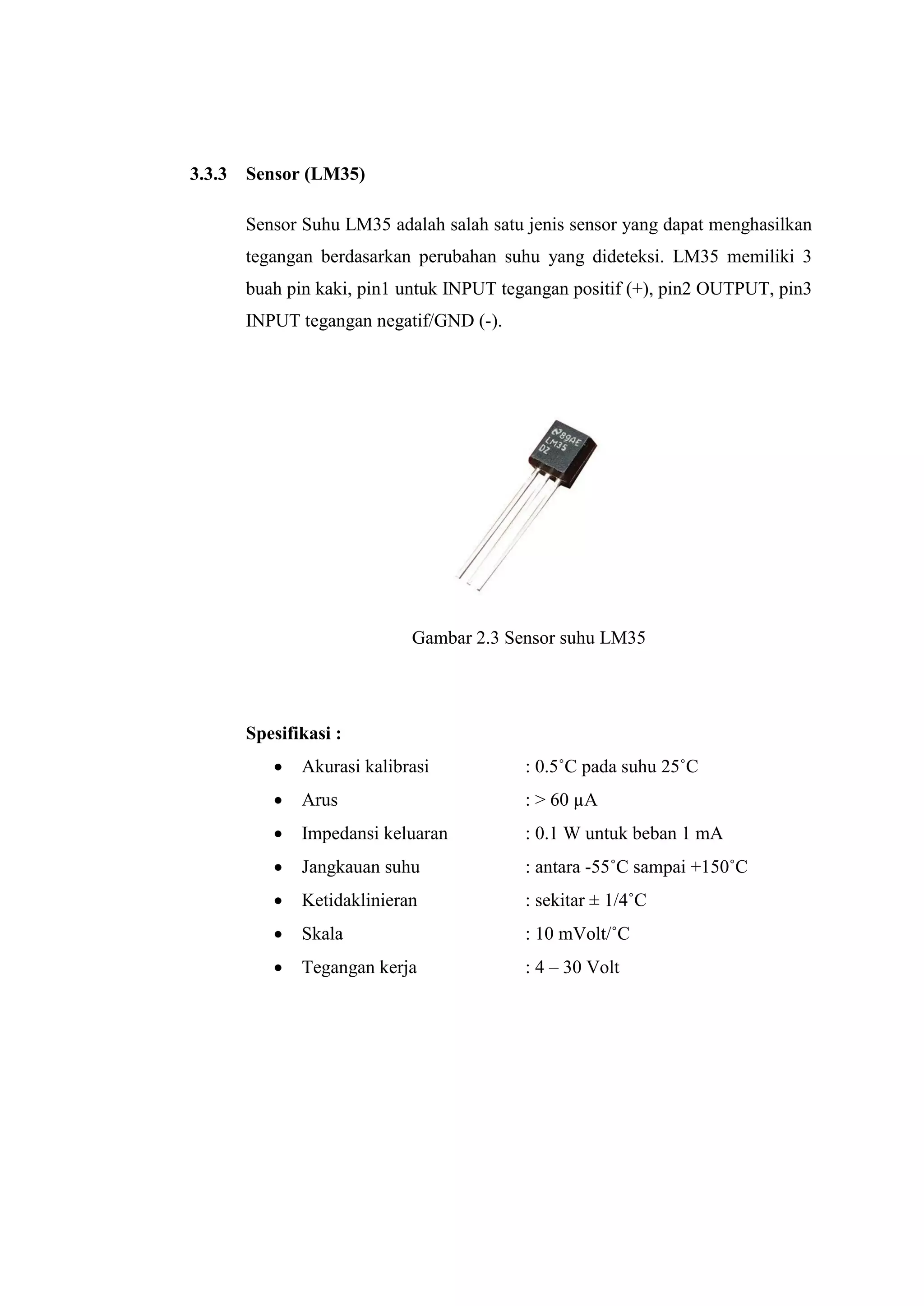 3.3.3 Sensor (LM35)
Sensor Suhu LM35 adalah salah satu jenis sensor yang dapat menghasilkan
tegangan berdasarkan perubahan suhu yang dideteksi. LM35 memiliki 3
buah pin kaki, pin1 untuk INPUT tegangan positif (+), pin2 OUTPUT, pin3
INPUT tegangan negatif/GND (-).
Gambar 2.3 Sensor suhu LM35
Spesifikasi :
 Akurasi kalibrasi : 0.5˚C pada suhu 25˚C
 Arus : > 60 µA
 Impedansi keluaran : 0.1 W untuk beban 1 mA
 Jangkauan suhu : antara -55˚C sampai +150˚C
 Ketidaklinieran : sekitar ± 1/4˚C
 Skala : 10 mVolt/˚C
 Tegangan kerja : 4 – 30 Volt
 