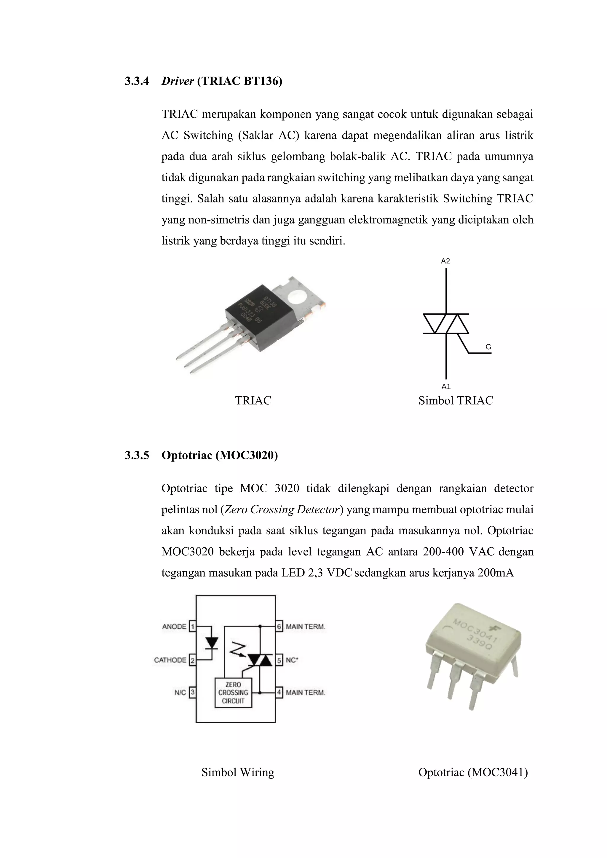 3.3.4 Driver (TRIAC BT136)
TRIAC merupakan komponen yang sangat cocok untuk digunakan sebagai
AC Switching (Saklar AC) karena dapat megendalikan aliran arus listrik
pada dua arah siklus gelombang bolak-balik AC. TRIAC pada umumnya
tidak digunakan pada rangkaian switching yang melibatkan daya yang sangat
tinggi. Salah satu alasannya adalah karena karakteristik Switching TRIAC
yang non-simetris dan juga gangguan elektromagnetik yang diciptakan oleh
listrik yang berdaya tinggi itu sendiri.
TRIAC Simbol TRIAC
3.3.5 Optotriac (MOC3020)
Optotriac tipe MOC 3020 tidak dilengkapi dengan rangkaian detector
pelintas nol (Zero Crossing Detector) yang mampu membuat optotriac mulai
akan konduksi pada saat siklus tegangan pada masukannya nol. Optotriac
MOC3020 bekerja pada level tegangan AC antara 200-400 VAC dengan
tegangan masukan pada LED 2,3 VDC sedangkan arus kerjanya 200mA
Simbol Wiring Optotriac (MOC3041)
 