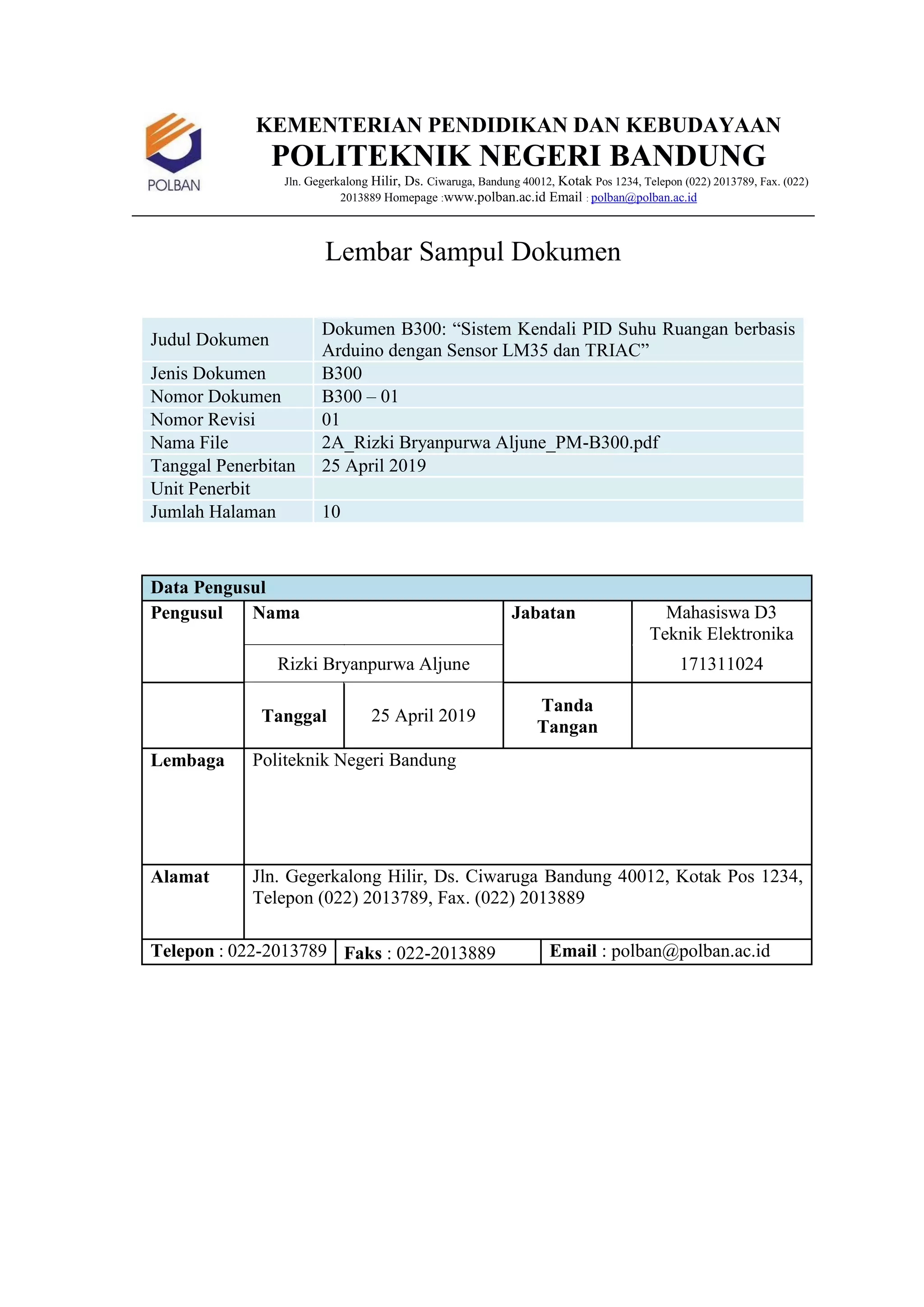 KEMENTERIAN PENDIDIKAN DAN KEBUDAYAAN
POLITEKNIK NEGERI BANDUNG
Jln. Gegerkalong Hilir, Ds. Ciwaruga, Bandung 40012, Kotak Pos 1234, Telepon (022) 2013789, Fax. (022)
2013889 Homepage :www.polban.ac.id Email : polban@polban.ac.id
Lembar Sampul Dokumen
Judul Dokumen
Dokumen B300: “Sistem Kendali PID Suhu Ruangan berbasis
Arduino dengan Sensor LM35 dan TRIAC”
Jenis Dokumen B300
Nomor Dokumen B300 – 01
Nomor Revisi 01
Nama File 2A_Rizki Bryanpurwa Aljune_PM-B300.pdf
Tanggal Penerbitan 25 April 2019
Unit Penerbit
Jumlah Halaman 10
Data Pengusul
Pengusul Nama Jabatan Mahasiswa D3
Teknik Elektronika
Rizki Bryanpurwa Aljune 171311024
Tanggal 25 April 2019
Tanda
Tangan
Lembaga Politeknik Negeri Bandung
Alamat Jln. Gegerkalong Hilir, Ds. Ciwaruga Bandung 40012, Kotak Pos 1234,
Telepon (022) 2013789, Fax. (022) 2013889
Telepon : 022-2013789 Faks : 022-2013889 Email : polban@polban.ac.id
 