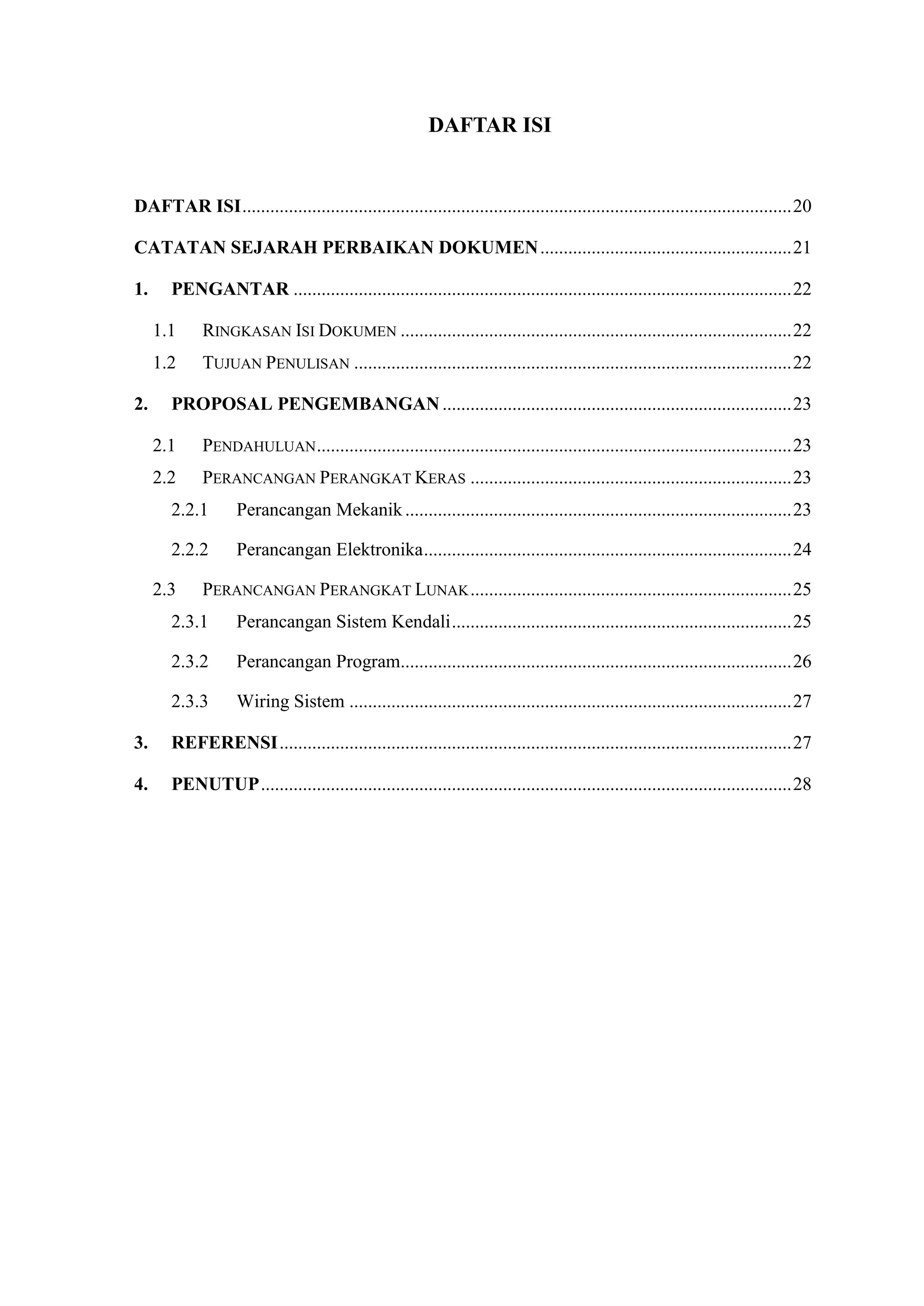 DAFTAR ISI
DAFTAR ISI......................................................................................................................20
CATATAN SEJARAH PERBAIKAN DOKUMEN......................................................21
1. PENGANTAR ...........................................................................................................22
1.1 RINGKASAN ISI DOKUMEN ....................................................................................22
1.2 TUJUAN PENULISAN ..............................................................................................22
2. PROPOSAL PENGEMBANGAN...........................................................................23
2.1 PENDAHULUAN......................................................................................................23
2.2 PERANCANGAN PERANGKAT KERAS .....................................................................23
2.2.1 Perancangan Mekanik...................................................................................23
2.2.2 Perancangan Elektronika...............................................................................24
2.3 PERANCANGAN PERANGKAT LUNAK.....................................................................25
2.3.1 Perancangan Sistem Kendali.........................................................................25
2.3.2 Perancangan Program....................................................................................26
2.3.3 Wiring Sistem ...............................................................................................27
3. REFERENSI..............................................................................................................27
4. PENUTUP..................................................................................................................28
 