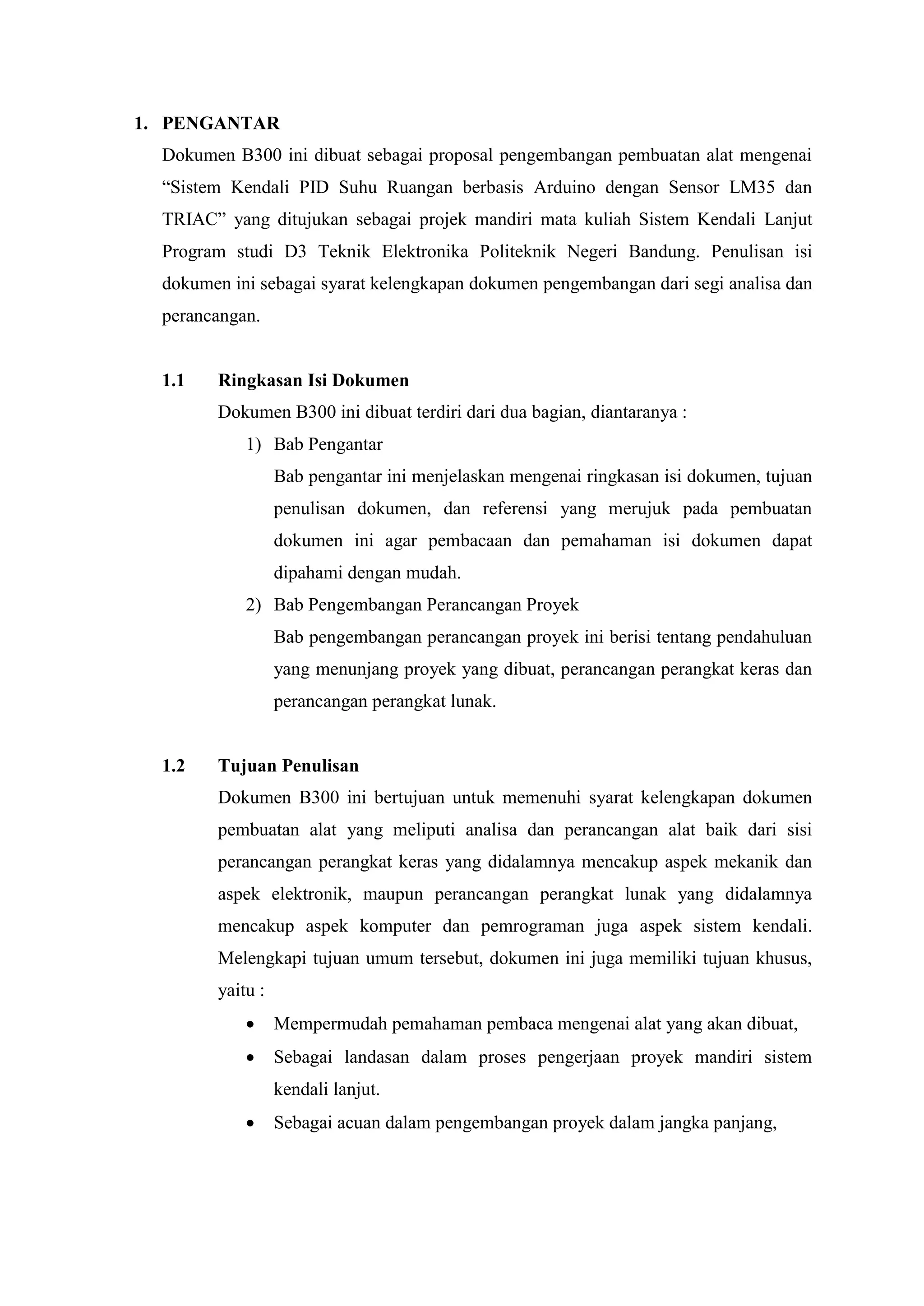1. PENGANTAR
Dokumen B300 ini dibuat sebagai proposal pengembangan pembuatan alat mengenai
“Sistem Kendali PID Suhu Ruangan berbasis Arduino dengan Sensor LM35 dan
TRIAC” yang ditujukan sebagai projek mandiri mata kuliah Sistem Kendali Lanjut
Program studi D3 Teknik Elektronika Politeknik Negeri Bandung. Penulisan isi
dokumen ini sebagai syarat kelengkapan dokumen pengembangan dari segi analisa dan
perancangan.
1.1 Ringkasan Isi Dokumen
Dokumen B300 ini dibuat terdiri dari dua bagian, diantaranya :
1) Bab Pengantar
Bab pengantar ini menjelaskan mengenai ringkasan isi dokumen, tujuan
penulisan dokumen, dan referensi yang merujuk pada pembuatan
dokumen ini agar pembacaan dan pemahaman isi dokumen dapat
dipahami dengan mudah.
2) Bab Pengembangan Perancangan Proyek
Bab pengembangan perancangan proyek ini berisi tentang pendahuluan
yang menunjang proyek yang dibuat, perancangan perangkat keras dan
perancangan perangkat lunak.
1.2 Tujuan Penulisan
Dokumen B300 ini bertujuan untuk memenuhi syarat kelengkapan dokumen
pembuatan alat yang meliputi analisa dan perancangan alat baik dari sisi
perancangan perangkat keras yang didalamnya mencakup aspek mekanik dan
aspek elektronik, maupun perancangan perangkat lunak yang didalamnya
mencakup aspek komputer dan pemrograman juga aspek sistem kendali.
Melengkapi tujuan umum tersebut, dokumen ini juga memiliki tujuan khusus,
yaitu :
 Mempermudah pemahaman pembaca mengenai alat yang akan dibuat,
 Sebagai landasan dalam proses pengerjaan proyek mandiri sistem
kendali lanjut.
 Sebagai acuan dalam pengembangan proyek dalam jangka panjang,
 