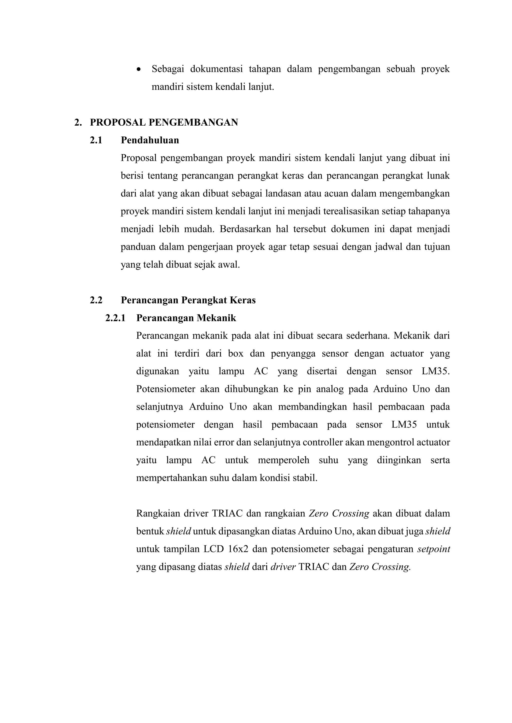  Sebagai dokumentasi tahapan dalam pengembangan sebuah proyek
mandiri sistem kendali lanjut.
2. PROPOSAL PENGEMBANGAN
2.1 Pendahuluan
Proposal pengembangan proyek mandiri sistem kendali lanjut yang dibuat ini
berisi tentang perancangan perangkat keras dan perancangan perangkat lunak
dari alat yang akan dibuat sebagai landasan atau acuan dalam mengembangkan
proyek mandiri sistem kendali lanjut ini menjadi terealisasikan setiap tahapanya
menjadi lebih mudah. Berdasarkan hal tersebut dokumen ini dapat menjadi
panduan dalam pengerjaan proyek agar tetap sesuai dengan jadwal dan tujuan
yang telah dibuat sejak awal.
2.2 Perancangan Perangkat Keras
2.2.1 Perancangan Mekanik
Perancangan mekanik pada alat ini dibuat secara sederhana. Mekanik dari
alat ini terdiri dari box dan penyangga sensor dengan actuator yang
digunakan yaitu lampu AC yang disertai dengan sensor LM35.
Potensiometer akan dihubungkan ke pin analog pada Arduino Uno dan
selanjutnya Arduino Uno akan membandingkan hasil pembacaan pada
potensiometer dengan hasil pembacaan pada sensor LM35 untuk
mendapatkan nilai error dan selanjutnya controller akan mengontrol actuator
yaitu lampu AC untuk memperoleh suhu yang diinginkan serta
mempertahankan suhu dalam kondisi stabil.
Rangkaian driver TRIAC dan rangkaian Zero Crossing akan dibuat dalam
bentuk shield untuk dipasangkan diatas Arduino Uno, akan dibuat juga shield
untuk tampilan LCD 16x2 dan potensiometer sebagai pengaturan setpoint
yang dipasang diatas shield dari driver TRIAC dan Zero Crossing.
 