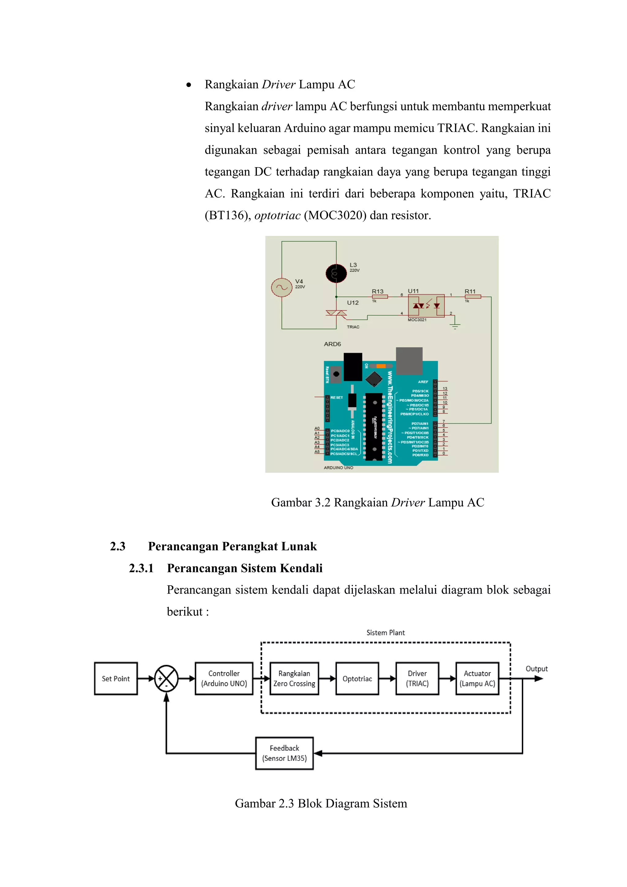 Rangkaian Driver Lampu AC
Rangkaian driver lampu AC berfungsi untuk membantu memperkuat
sinyal keluaran Arduino agar mampu memicu TRIAC. Rangkaian ini
digunakan sebagai pemisah antara tegangan kontrol yang berupa
tegangan DC terhadap rangkaian daya yang berupa tegangan tinggi
AC. Rangkaian ini terdiri dari beberapa komponen yaitu, TRIAC
(BT136), optotriac (MOC3020) dan resistor.
Gambar 3.2 Rangkaian Driver Lampu AC
2.3 Perancangan Perangkat Lunak
2.3.1 Perancangan Sistem Kendali
Perancangan sistem kendali dapat dijelaskan melalui diagram blok sebagai
berikut :
Gambar 2.3 Blok Diagram Sistem
 