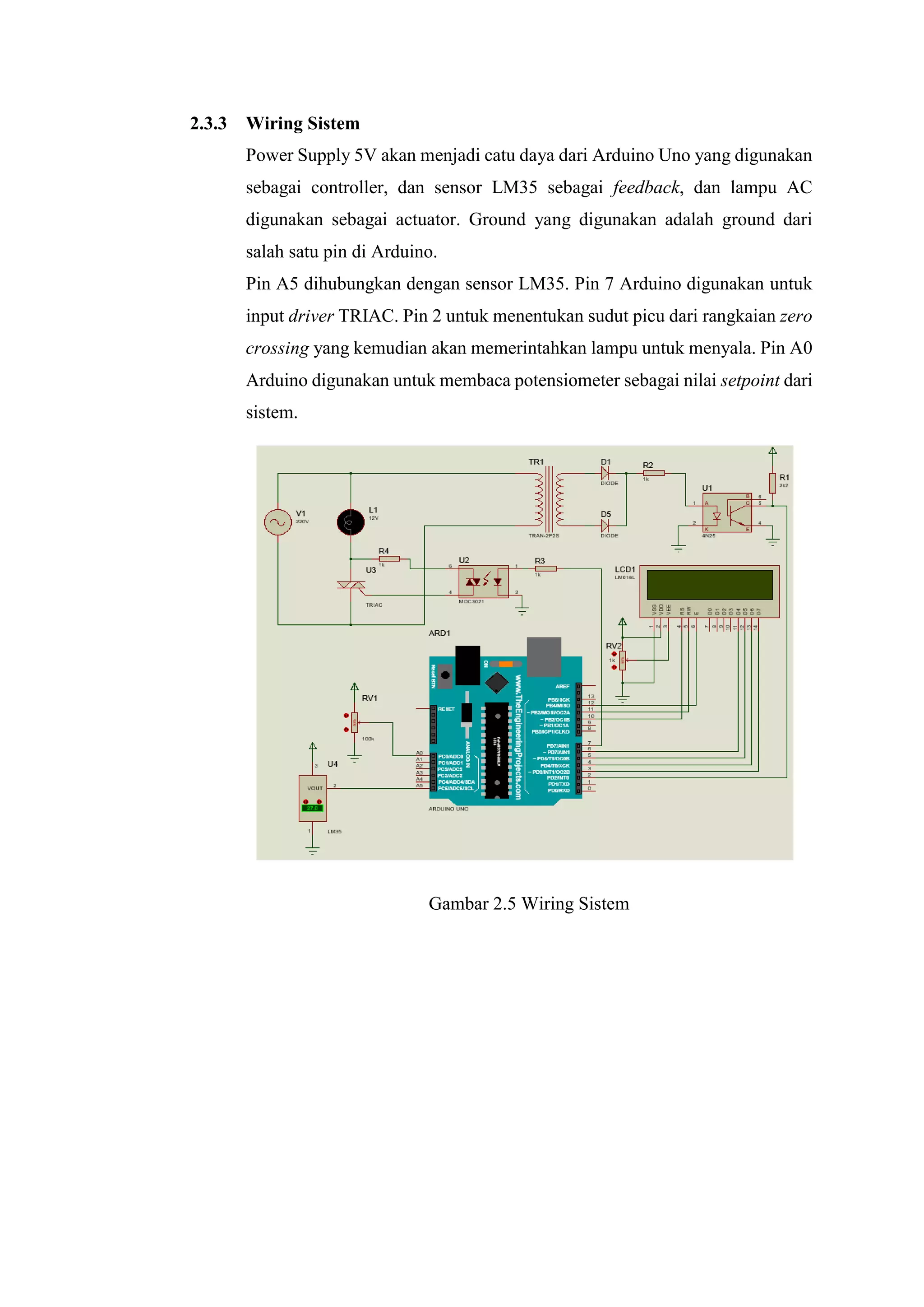 2.3.3 Wiring Sistem
Power Supply 5V akan menjadi catu daya dari Arduino Uno yang digunakan
sebagai controller, dan sensor LM35 sebagai feedback, dan lampu AC
digunakan sebagai actuator. Ground yang digunakan adalah ground dari
salah satu pin di Arduino.
Pin A5 dihubungkan dengan sensor LM35. Pin 7 Arduino digunakan untuk
input driver TRIAC. Pin 2 untuk menentukan sudut picu dari rangkaian zero
crossing yang kemudian akan memerintahkan lampu untuk menyala. Pin A0
Arduino digunakan untuk membaca potensiometer sebagai nilai setpoint dari
sistem.
Gambar 2.5 Wiring Sistem
 