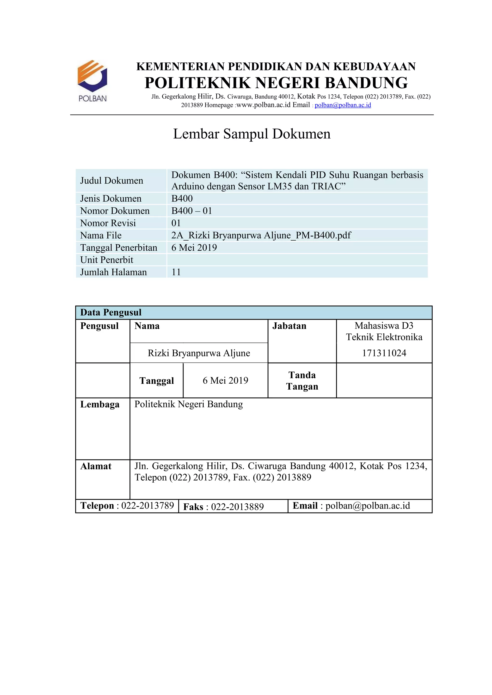 KEMENTERIAN PENDIDIKAN DAN KEBUDAYAAN
POLITEKNIK NEGERI BANDUNG
Jln. Gegerkalong Hilir, Ds. Ciwaruga, Bandung 40012, Kotak Pos 1234, Telepon (022) 2013789, Fax. (022)
2013889 Homepage :www.polban.ac.id Email : polban@polban.ac.id
Lembar Sampul Dokumen
Judul Dokumen
Dokumen B400: “Sistem Kendali PID Suhu Ruangan berbasis
Arduino dengan Sensor LM35 dan TRIAC”
Jenis Dokumen B400
Nomor Dokumen B400 – 01
Nomor Revisi 01
Nama File 2A_Rizki Bryanpurwa Aljune_PM-B400.pdf
Tanggal Penerbitan 6 Mei 2019
Unit Penerbit
Jumlah Halaman 11
Data Pengusul
Pengusul Nama Jabatan Mahasiswa D3
Teknik Elektronika
Rizki Bryanpurwa Aljune 171311024
Tanggal 6 Mei 2019
Tanda
Tangan
Lembaga Politeknik Negeri Bandung
Alamat Jln. Gegerkalong Hilir, Ds. Ciwaruga Bandung 40012, Kotak Pos 1234,
Telepon (022) 2013789, Fax. (022) 2013889
Telepon : 022-2013789 Faks : 022-2013889 Email : polban@polban.ac.id
 