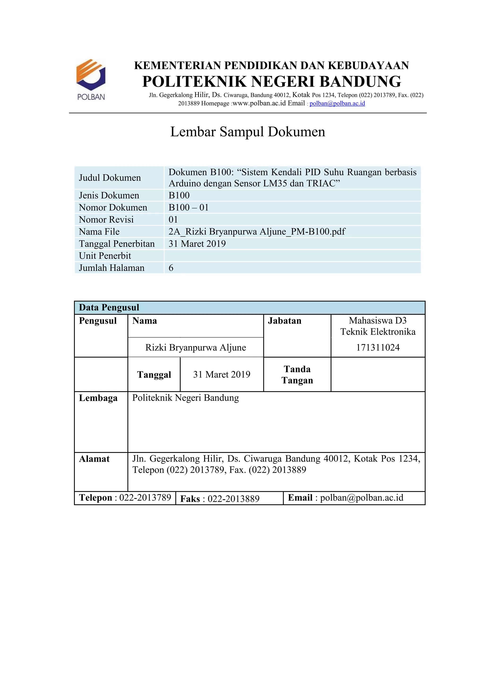 KEMENTERIAN PENDIDIKAN DAN KEBUDAYAAN
POLITEKNIK NEGERI BANDUNG
Jln. Gegerkalong Hilir, Ds. Ciwaruga, Bandung 40012, Kotak Pos 1234, Telepon (022) 2013789, Fax. (022)
2013889 Homepage :www.polban.ac.id Email : polban@polban.ac.id
Lembar Sampul Dokumen
Judul Dokumen
Dokumen B100: “Sistem Kendali PID Suhu Ruangan berbasis
Arduino dengan Sensor LM35 dan TRIAC”
Jenis Dokumen B100
Nomor Dokumen B100 – 01
Nomor Revisi 01
Nama File 2A_Rizki Bryanpurwa Aljune_PM-B100.pdf
Tanggal Penerbitan 31 Maret 2019
Unit Penerbit
Jumlah Halaman 6
Data Pengusul
Pengusul Nama Jabatan Mahasiswa D3
Teknik Elektronika
Rizki Bryanpurwa Aljune 171311024
Tanggal 31 Maret 2019
Tanda
Tangan
Lembaga Politeknik Negeri Bandung
Alamat Jln. Gegerkalong Hilir, Ds. Ciwaruga Bandung 40012, Kotak Pos 1234,
Telepon (022) 2013789, Fax. (022) 2013889
Telepon : 022-2013789 Faks : 022-2013889 Email : polban@polban.ac.id
 