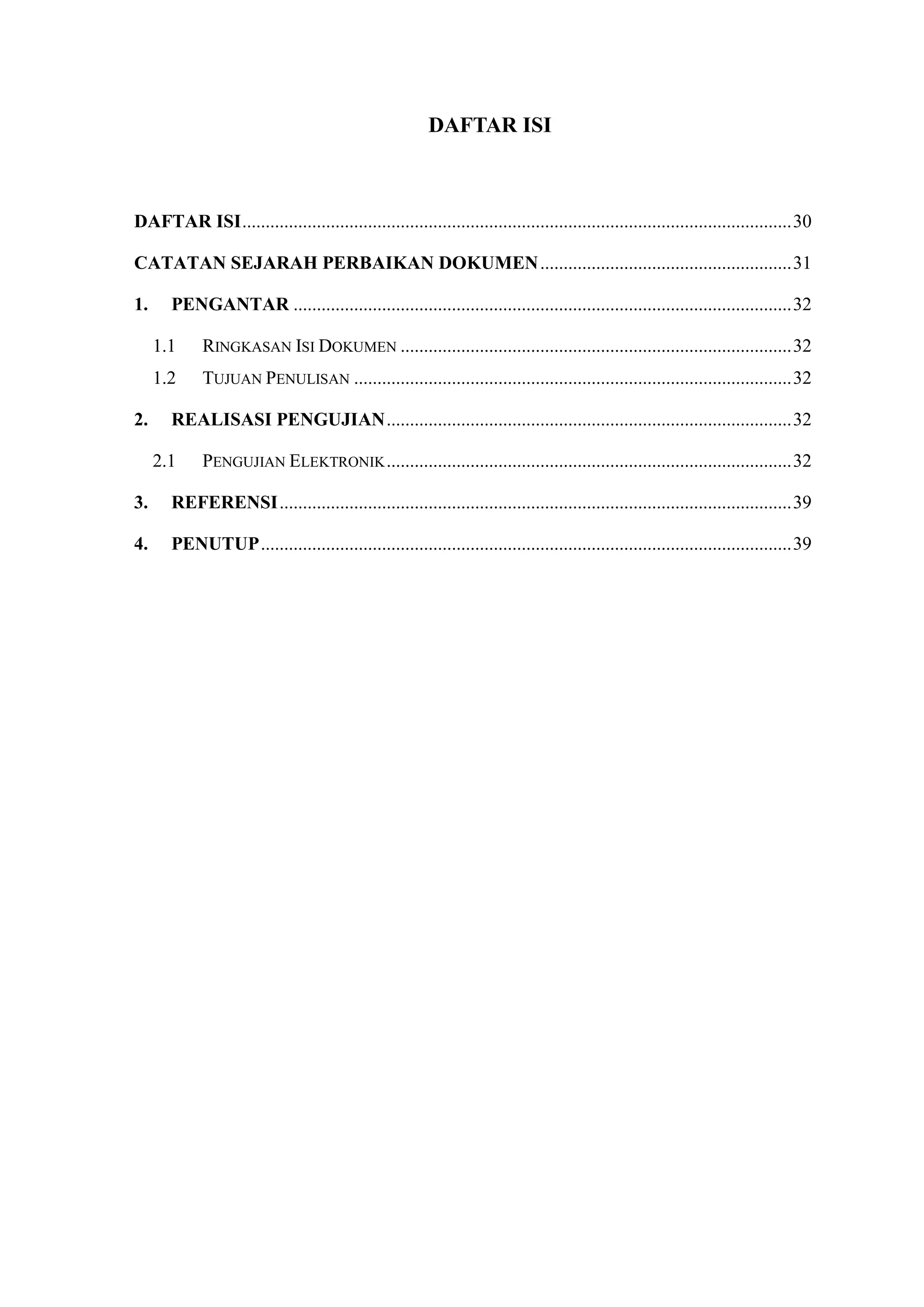 DAFTAR ISI
DAFTAR ISI......................................................................................................................30
CATATAN SEJARAH PERBAIKAN DOKUMEN......................................................31
1. PENGANTAR ...........................................................................................................32
1.1 RINGKASAN ISI DOKUMEN ....................................................................................32
1.2 TUJUAN PENULISAN ..............................................................................................32
2. REALISASI PENGUJIAN.......................................................................................32
2.1 PENGUJIAN ELEKTRONIK.......................................................................................32
3. REFERENSI..............................................................................................................39
4. PENUTUP..................................................................................................................39
 