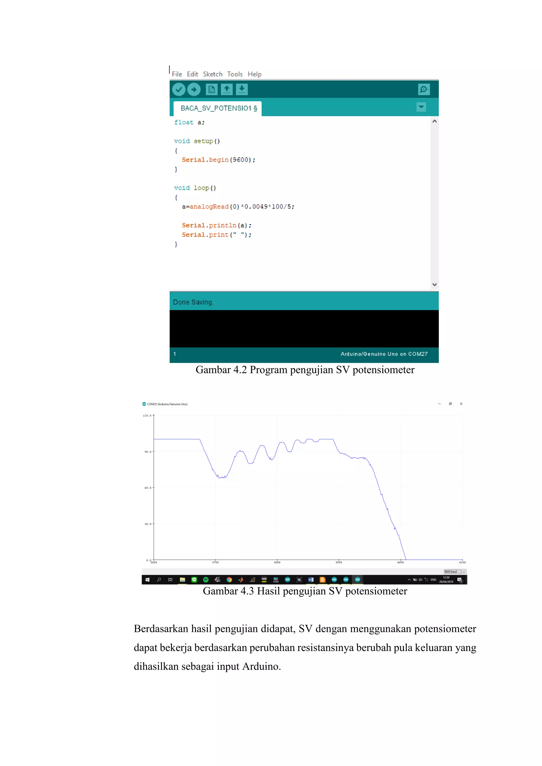 Gambar 4.2 Program pengujian SV potensiometer
Gambar 4.3 Hasil pengujian SV potensiometer
Berdasarkan hasil pengujian didapat, SV dengan menggunakan potensiometer
dapat bekerja berdasarkan perubahan resistansinya berubah pula keluaran yang
dihasilkan sebagai input Arduino.
 
