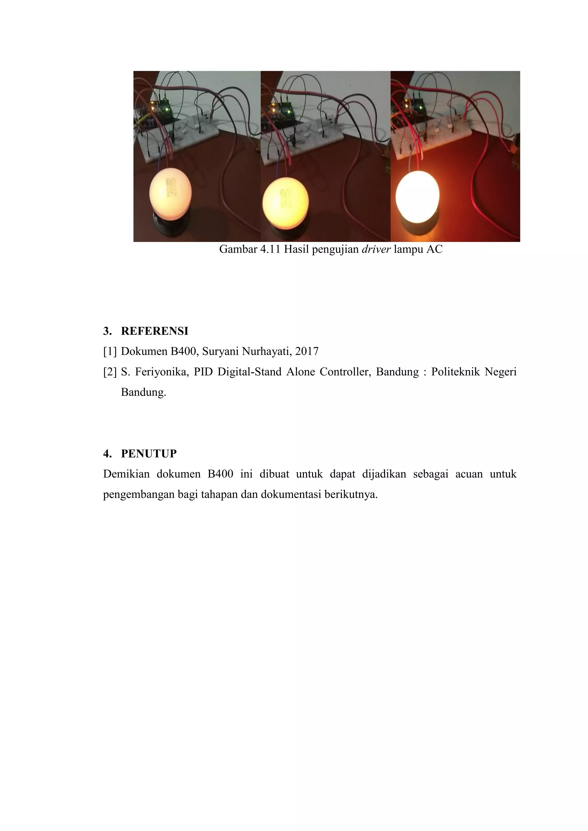 Gambar 4.11 Hasil pengujian driver lampu AC
3. REFERENSI
[1] Dokumen B400, Suryani Nurhayati, 2017
[2] S. Feriyonika, PID Digital-Stand Alone Controller, Bandung : Politeknik Negeri
Bandung.
4. PENUTUP
Demikian dokumen B400 ini dibuat untuk dapat dijadikan sebagai acuan untuk
pengembangan bagi tahapan dan dokumentasi berikutnya.
 