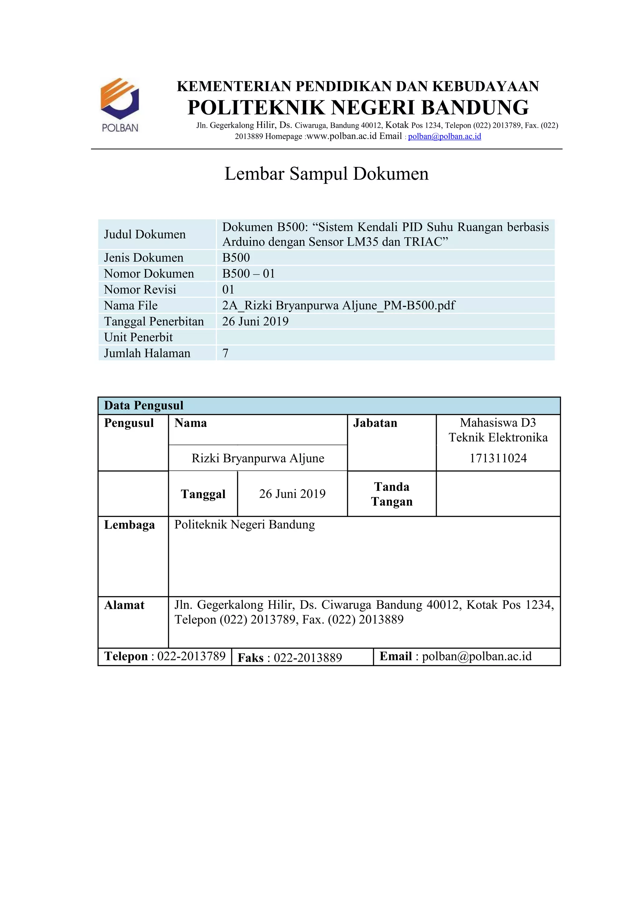KEMENTERIAN PENDIDIKAN DAN KEBUDAYAAN
POLITEKNIK NEGERI BANDUNG
Jln. Gegerkalong Hilir, Ds. Ciwaruga, Bandung 40012, Kotak Pos 1234, Telepon (022) 2013789, Fax. (022)
2013889 Homepage :www.polban.ac.id Email : polban@polban.ac.id
Lembar Sampul Dokumen
Judul Dokumen
Dokumen B500: “Sistem Kendali PID Suhu Ruangan berbasis
Arduino dengan Sensor LM35 dan TRIAC”
Jenis Dokumen B500
Nomor Dokumen B500 – 01
Nomor Revisi 01
Nama File 2A_Rizki Bryanpurwa Aljune_PM-B500.pdf
Tanggal Penerbitan 26 Juni 2019
Unit Penerbit
Jumlah Halaman 7
Data Pengusul
Pengusul Nama Jabatan Mahasiswa D3
Teknik Elektronika
Rizki Bryanpurwa Aljune 171311024
Tanggal 26 Juni 2019
Tanda
Tangan
Lembaga Politeknik Negeri Bandung
Alamat Jln. Gegerkalong Hilir, Ds. Ciwaruga Bandung 40012, Kotak Pos 1234,
Telepon (022) 2013789, Fax. (022) 2013889
Telepon : 022-2013789 Faks : 022-2013889 Email : polban@polban.ac.id
 