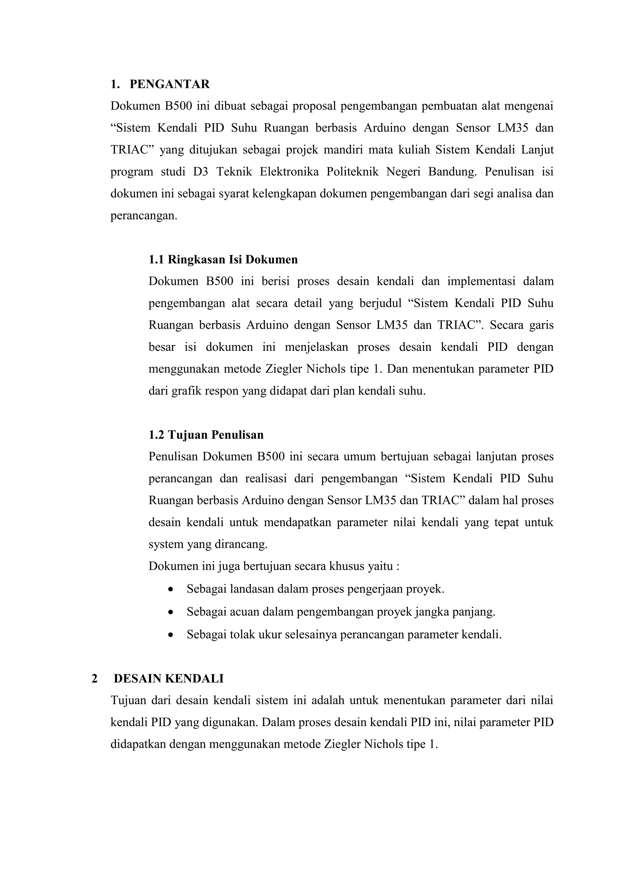 1. PENGANTAR
Dokumen B500 ini dibuat sebagai proposal pengembangan pembuatan alat mengenai
“Sistem Kendali PID Suhu Ruangan berbasis Arduino dengan Sensor LM35 dan
TRIAC” yang ditujukan sebagai projek mandiri mata kuliah Sistem Kendali Lanjut
program studi D3 Teknik Elektronika Politeknik Negeri Bandung. Penulisan isi
dokumen ini sebagai syarat kelengkapan dokumen pengembangan dari segi analisa dan
perancangan.
1.1 Ringkasan Isi Dokumen
Dokumen B500 ini berisi proses desain kendali dan implementasi dalam
pengembangan alat secara detail yang berjudul “Sistem Kendali PID Suhu
Ruangan berbasis Arduino dengan Sensor LM35 dan TRIAC”. Secara garis
besar isi dokumen ini menjelaskan proses desain kendali PID dengan
menggunakan metode Ziegler Nichols tipe 1. Dan menentukan parameter PID
dari grafik respon yang didapat dari plan kendali suhu.
1.2 Tujuan Penulisan
Penulisan Dokumen B500 ini secara umum bertujuan sebagai lanjutan proses
perancangan dan realisasi dari pengembangan “Sistem Kendali PID Suhu
Ruangan berbasis Arduino dengan Sensor LM35 dan TRIAC” dalam hal proses
desain kendali untuk mendapatkan parameter nilai kendali yang tepat untuk
system yang dirancang.
Dokumen ini juga bertujuan secara khusus yaitu :
 Sebagai landasan dalam proses pengerjaan proyek.
 Sebagai acuan dalam pengembangan proyek jangka panjang.
 Sebagai tolak ukur selesainya perancangan parameter kendali.
2 DESAIN KENDALI
Tujuan dari desain kendali sistem ini adalah untuk menentukan parameter dari nilai
kendali PID yang digunakan. Dalam proses desain kendali PID ini, nilai parameter PID
didapatkan dengan menggunakan metode Ziegler Nichols tipe 1.
 