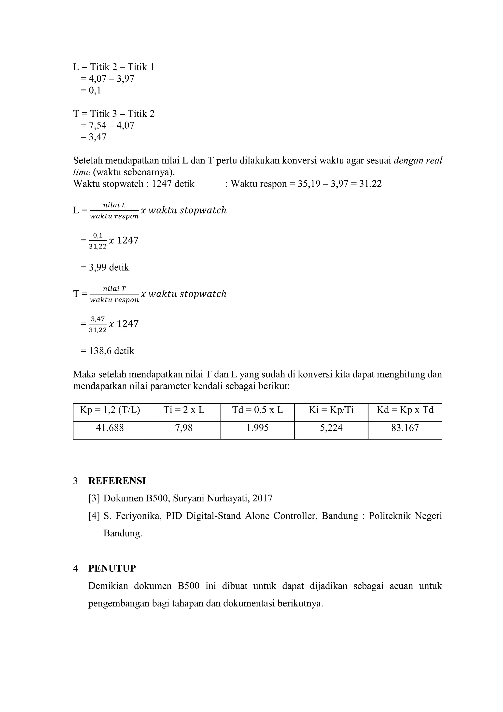 L = Titik 2 – Titik 1
= 4,07 – 3,97
= 0,1
T = Titik 3 – Titik 2
= 7,54 – 4,07
= 3,47
Setelah mendapatkan nilai L dan T perlu dilakukan konversi waktu agar sesuai dengan real
time (waktu sebenarnya).
Waktu stopwatch : 1247 detik ; Waktu respon = 35,19 – 3,97 = 31,22
L =
𝑛𝑖𝑙𝑎𝑖 𝐿
𝑤𝑎𝑘𝑡𝑢 𝑟𝑒𝑠𝑝𝑜𝑛
𝑥 𝑤𝑎𝑘𝑡𝑢 𝑠𝑡𝑜𝑝𝑤𝑎𝑡𝑐ℎ
=
0,1
31,22
𝑥 1247
= 3,99 detik
T =
𝑛𝑖𝑙𝑎𝑖 𝑇
𝑤𝑎𝑘𝑡𝑢 𝑟𝑒𝑠𝑝𝑜𝑛
𝑥 𝑤𝑎𝑘𝑡𝑢 𝑠𝑡𝑜𝑝𝑤𝑎𝑡𝑐ℎ
=
3,47
31,22
𝑥 1247
= 138,6 detik
Maka setelah mendapatkan nilai T dan L yang sudah di konversi kita dapat menghitung dan
mendapatkan nilai parameter kendali sebagai berikut:
Kp = 1,2 (T/L) Ti = 2 x L Td = 0,5 x L Ki = Kp/Ti Kd = Kp x Td
41,688 7,98 1,995 5,224 83,167
3 REFERENSI
[3] Dokumen B500, Suryani Nurhayati, 2017
[4] S. Feriyonika, PID Digital-Stand Alone Controller, Bandung : Politeknik Negeri
Bandung.
4 PENUTUP
Demikian dokumen B500 ini dibuat untuk dapat dijadikan sebagai acuan untuk
pengembangan bagi tahapan dan dokumentasi berikutnya.
 