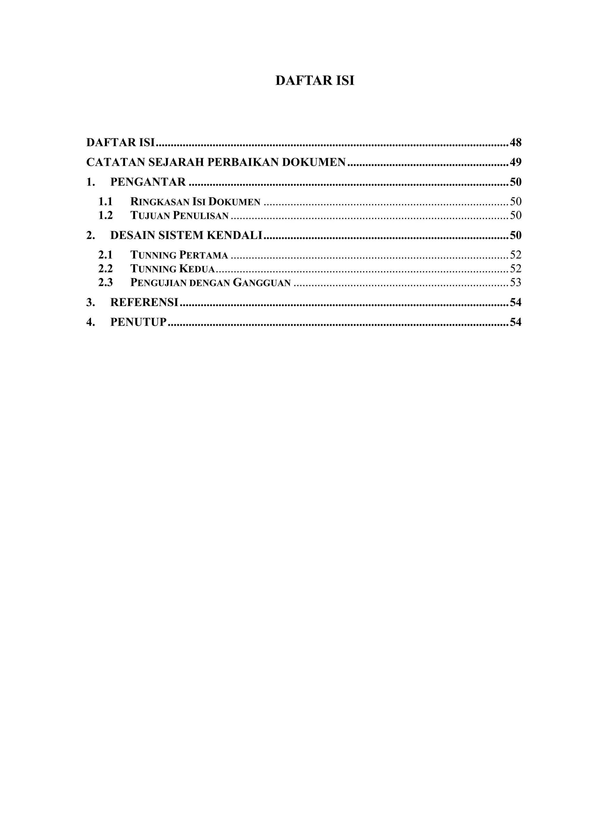 DAFTAR ISI
DAFTAR ISI......................................................................................................................48
CATATAN SEJARAH PERBAIKAN DOKUMEN......................................................49
1. PENGANTAR ...........................................................................................................50
1.1 RINGKASAN ISI DOKUMEN ..................................................................................50
1.2 TUJUAN PENULISAN .............................................................................................50
2. DESAIN SISTEM KENDALI..................................................................................50
2.1 TUNNING PERTAMA .............................................................................................52
2.2 TUNNING KEDUA..................................................................................................52
2.3 PENGUJIAN DENGAN GANGGUAN ........................................................................53
3. REFERENSI..............................................................................................................54
4. PENUTUP..................................................................................................................54
 