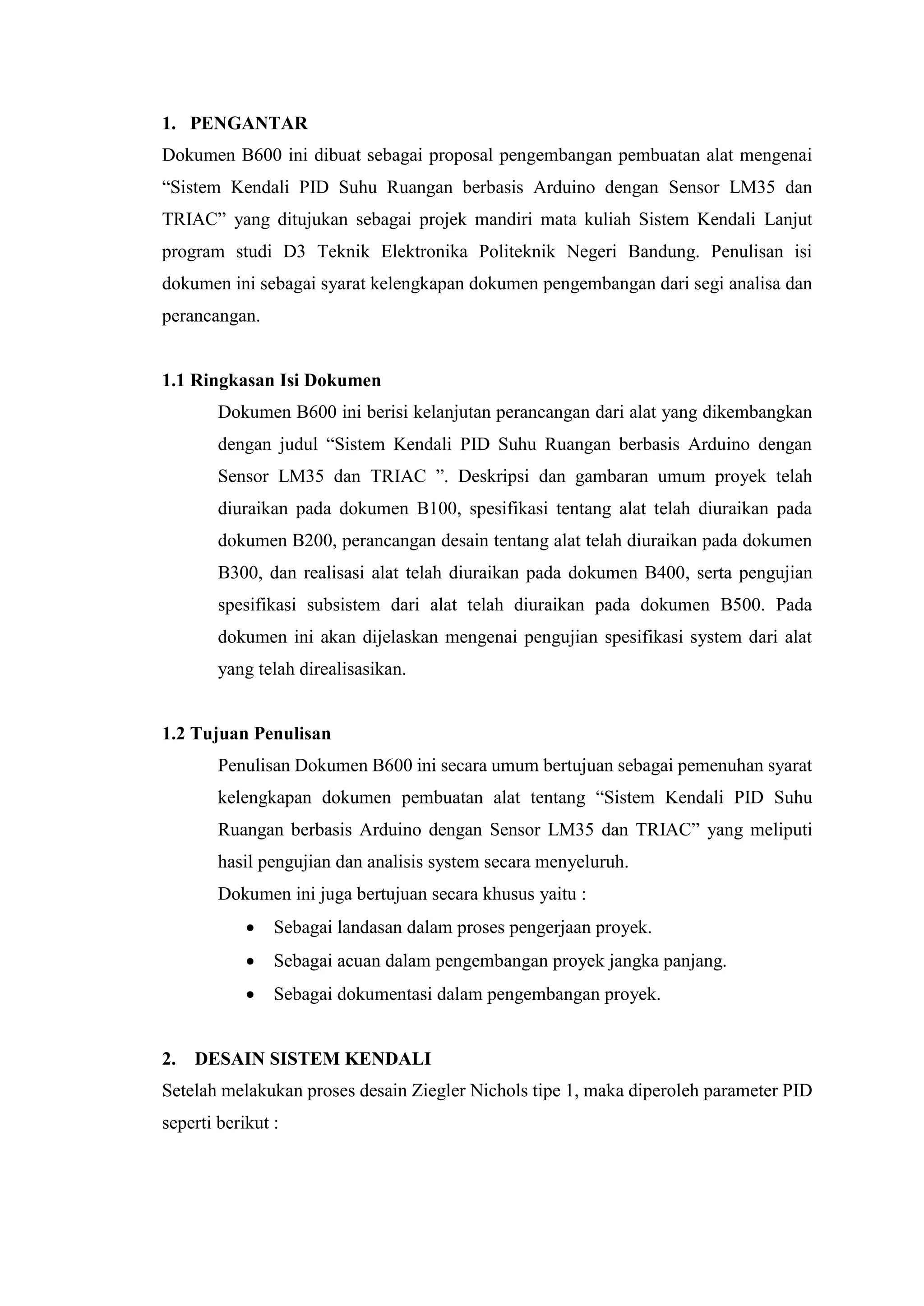 1. PENGANTAR
Dokumen B600 ini dibuat sebagai proposal pengembangan pembuatan alat mengenai
“Sistem Kendali PID Suhu Ruangan berbasis Arduino dengan Sensor LM35 dan
TRIAC” yang ditujukan sebagai projek mandiri mata kuliah Sistem Kendali Lanjut
program studi D3 Teknik Elektronika Politeknik Negeri Bandung. Penulisan isi
dokumen ini sebagai syarat kelengkapan dokumen pengembangan dari segi analisa dan
perancangan.
1.1 Ringkasan Isi Dokumen
Dokumen B600 ini berisi kelanjutan perancangan dari alat yang dikembangkan
dengan judul “Sistem Kendali PID Suhu Ruangan berbasis Arduino dengan
Sensor LM35 dan TRIAC ”. Deskripsi dan gambaran umum proyek telah
diuraikan pada dokumen B100, spesifikasi tentang alat telah diuraikan pada
dokumen B200, perancangan desain tentang alat telah diuraikan pada dokumen
B300, dan realisasi alat telah diuraikan pada dokumen B400, serta pengujian
spesifikasi subsistem dari alat telah diuraikan pada dokumen B500. Pada
dokumen ini akan dijelaskan mengenai pengujian spesifikasi system dari alat
yang telah direalisasikan.
1.2 Tujuan Penulisan
Penulisan Dokumen B600 ini secara umum bertujuan sebagai pemenuhan syarat
kelengkapan dokumen pembuatan alat tentang “Sistem Kendali PID Suhu
Ruangan berbasis Arduino dengan Sensor LM35 dan TRIAC” yang meliputi
hasil pengujian dan analisis system secara menyeluruh.
Dokumen ini juga bertujuan secara khusus yaitu :
 Sebagai landasan dalam proses pengerjaan proyek.
 Sebagai acuan dalam pengembangan proyek jangka panjang.
 Sebagai dokumentasi dalam pengembangan proyek.
2. DESAIN SISTEM KENDALI
Setelah melakukan proses desain Ziegler Nichols tipe 1, maka diperoleh parameter PID
seperti berikut :
 
