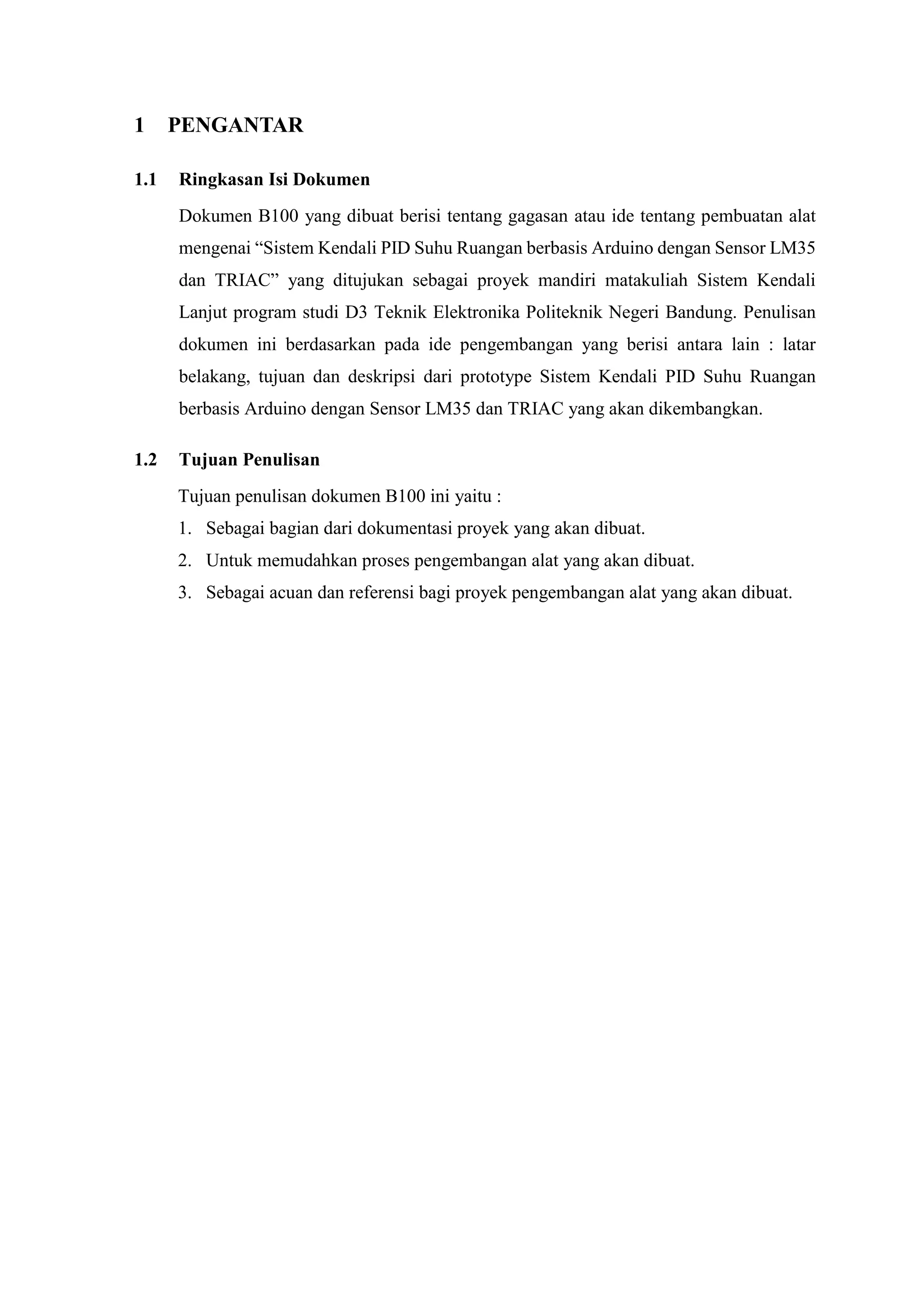 1 PENGANTAR
1.1 Ringkasan Isi Dokumen
Dokumen B100 yang dibuat berisi tentang gagasan atau ide tentang pembuatan alat
mengenai “Sistem Kendali PID Suhu Ruangan berbasis Arduino dengan Sensor LM35
dan TRIAC” yang ditujukan sebagai proyek mandiri matakuliah Sistem Kendali
Lanjut program studi D3 Teknik Elektronika Politeknik Negeri Bandung. Penulisan
dokumen ini berdasarkan pada ide pengembangan yang berisi antara lain : latar
belakang, tujuan dan deskripsi dari prototype Sistem Kendali PID Suhu Ruangan
berbasis Arduino dengan Sensor LM35 dan TRIAC yang akan dikembangkan.
1.2 Tujuan Penulisan
Tujuan penulisan dokumen B100 ini yaitu :
1. Sebagai bagian dari dokumentasi proyek yang akan dibuat.
2. Untuk memudahkan proses pengembangan alat yang akan dibuat.
3. Sebagai acuan dan referensi bagi proyek pengembangan alat yang akan dibuat.
 
