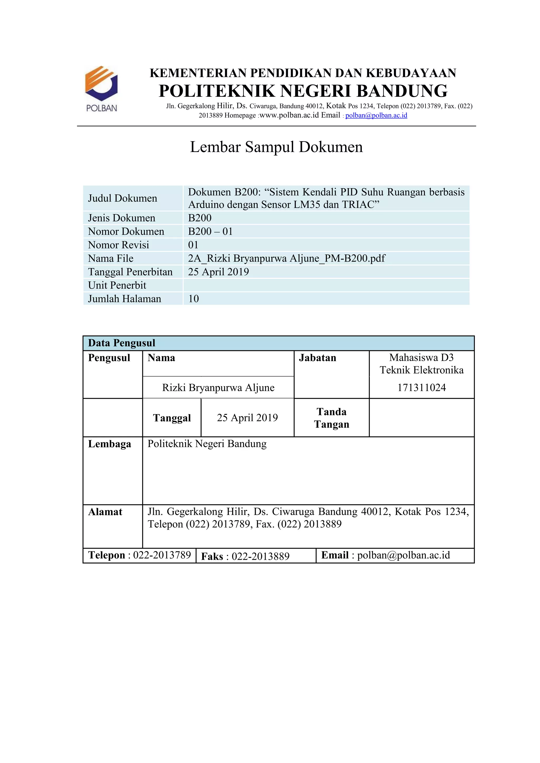 KEMENTERIAN PENDIDIKAN DAN KEBUDAYAAN
POLITEKNIK NEGERI BANDUNG
Jln. Gegerkalong Hilir, Ds. Ciwaruga, Bandung 40012, Kotak Pos 1234, Telepon (022) 2013789, Fax. (022)
2013889 Homepage :www.polban.ac.id Email : polban@polban.ac.id
Lembar Sampul Dokumen
Judul Dokumen
Dokumen B200: “Sistem Kendali PID Suhu Ruangan berbasis
Arduino dengan Sensor LM35 dan TRIAC”
Jenis Dokumen B200
Nomor Dokumen B200 – 01
Nomor Revisi 01
Nama File 2A_Rizki Bryanpurwa Aljune_PM-B200.pdf
Tanggal Penerbitan 25 April 2019
Unit Penerbit
Jumlah Halaman 10
Data Pengusul
Pengusul Nama Jabatan Mahasiswa D3
Teknik Elektronika
Rizki Bryanpurwa Aljune 171311024
Tanggal 25 April 2019
Tanda
Tangan
Lembaga Politeknik Negeri Bandung
Alamat Jln. Gegerkalong Hilir, Ds. Ciwaruga Bandung 40012, Kotak Pos 1234,
Telepon (022) 2013789, Fax. (022) 2013889
Telepon : 022-2013789 Faks : 022-2013889 Email : polban@polban.ac.id
 