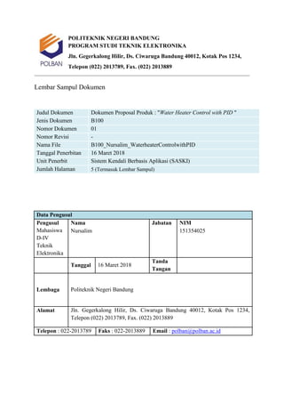 POLITEKNIK NEGERI BANDUNG
PROGRAM STUDI TEKNIK ELEKTRONIKA
Jln. Gegerkalong Hilir, Ds. Ciwaruga Bandung 40012, Kotak Pos 1234,
Telepon (022) 2013789, Fax. (022) 2013889
Lembar Sampul Dokumen
Judul Dokumen Dokumen Proposal Produk : "Water Heater Control with PID "
Jenis Dokumen B100
Nomor Dokumen 01
Nomor Revisi -
Nama File B100_Nursalim_WaterheaterControlwithPID
Tanggal Penerbitan 16 Maret 2018
Unit Penerbit Sistem Kendali Berbasis Aplikasi (SASKI)
Jumlah Halaman 5 (Termasuk Lembar Sampul)
Data Pengusul
Pengusul
Mahasiswa
D-IV
Teknik
Elektronika
Nama Jabatan NIM
Nursalim 151354025
Tanggal 16 Maret 2018
Tanda
Tangan
Lembaga Politeknik Negeri Bandung
Alamat Jln. Gegerkalong Hilir, Ds. Ciwaruga Bandung 40012, Kotak Pos 1234,
Telepon (022) 2013789, Fax. (022) 2013889
Telepon : 022-2013789 Faks : 022-2013889 Email : polban@polban.ac.id
 