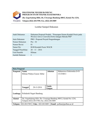 POLITEKNIK NEGERI BANDUNG
PROGRAM STUDI TEKNIK ELEKTRONIKA
Jln. Gegerkalong Hilir, Ds. Ciwaruga Bandung 40012, Kotak Pos 1234,
Telepon (022) 2013789, Fax. (022) 2013889
Lembar Sampul Dokumen
Judul Dokumen Dokumen Proposal Produk : "Penerapan Sistem Kendali Posisi pada
Wireless Glove Controlled Robot dengan Metoda PID"
Jenis Dokumen PRO : Proposal Proyek Pengembangan
Nomor Dokumen Pro – 01
Nomor Revisi 01
Nama File B100 Kendali Posisi WGCR
Tanggal Penerbitan 28 – 11 – 2016
Unit Penerbit Hilman
Jumlah Halaman 9
Data Pengusul
Pengusul Nama Jabatan Mahasiswa Elektronika D-IV
Hilman Wahyu Caesar Akbar 131354011
Tanggal 28-11-2016
Tanda
Tangan
Lembaga Politeknik Negeri Bandung
Alamat Jln. Gegerkalong Hilir, Ds. Ciwaruga Bandung 40012, Kotak Pos 1234,
Telepon (022) 2013789, Fax. (022) 2013889
Telepon : 022-2013789 Faks : 022-2013889 Email : polban@polban.ac.id
 