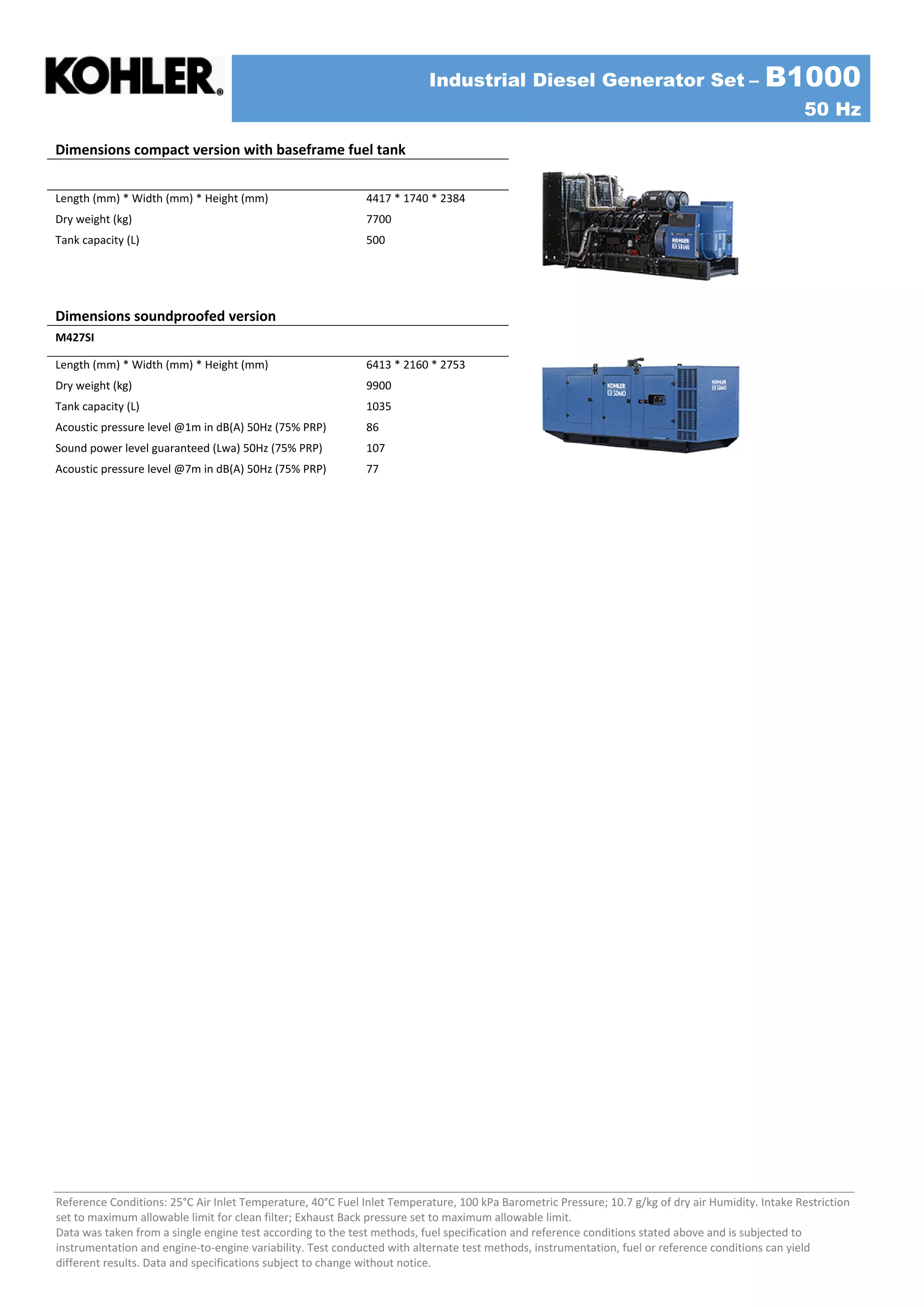 Industrial Diesel Generator Set – B1000
50 Hz
Reference Conditions: 25°C Air Inlet Temperature, 40°C Fuel Inlet Temperature, 100 kPa Barometric Pressure; 10.7 g/kg of dry air Humidity. Intake Restriction
set to maximum allowable limit for clean filter; Exhaust Back pressure set to maximum allowable limit.
Data was taken from a single engine test according to the test methods, fuel specification and reference conditions stated above and is subjected to
instrumentation and engine-to-engine variability. Test conducted with alternate test methods, instrumentation, fuel or reference conditions can yield
different results. Data and specifications subject to change without notice.
Dimensions compact version with baseframe fuel tank
Length (mm) * Width (mm) * Height (mm) 4417 * 1740 * 2384
Dry weight (kg) 7700
Tank capacity (L) 500
Dimensions soundproofed version
M427SI
Length (mm) * Width (mm) * Height (mm) 6413 * 2160 * 2753
Dry weight (kg) 9900
Tank capacity (L) 1035
Acoustic pressure level @1m in dB(A) 50Hz (75% PRP) 86
Sound power level guaranteed (Lwa) 50Hz (75% PRP) 107
Acoustic pressure level @7m in dB(A) 50Hz (75% PRP) 77
 