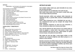 NOTÍCIAS
Culto On-line – Aos Domingos às 19h acessando a nossa página:
facebook.com/ipfiladelfia.sc
Aniversariantes do mês de Maio
10/05 – Paula Maria Lazzarini dos Santos
11/05 – Ana Garcia Lopes Alfaro e Beatriz Zapparolli Cerullare
14/05 – Yara Isabella Aguiar
17/05 – Taciana Pereira Marinho
18/05 – Arthur Arêdes Silva de Carvalho
19/05 – Claudio Merola
22/05 – Roberto Silvestrim de Oliveira e Caio Satoshi Teruia da Cunha
25/05 – Neide de Oliveira Machado
26/05 – Michelle Motta Moraes
27/05 – João Pedro Tavares Parada
29/05 – Arlindo Pingueri e Rogério Antônio da Silva
30/05 – Sendy Marques Soares e Karoline Harouê Tagata
31/05 – Maria Bernadete Nunes de Souza
AGENDA GERAL 1º SEMESTRE/2015
Maio
16 – Festa na IP Boa Vista do Jacaré às 16h
23 – PRESBÍTEROS – Reunião às 8h
23 – DIA M –Mocidade viagem para São Paulo
23 – CASAIS - Encontro ás 19h30. Preletor: Pr. Darcy Sborowski
24 – ESCOLA DOMINICAL e CULTO - Pr. Darcy Sborowski
30 – ORQUESTRA - Tarde dos Talentos
Junho
01 – SAF Departamental
06 – ORQUESTRA – Workshop de música
07 – CORAL –Workshop de música
13 – DIÁCONOS – Reunião ás 19h30
13 – UMP
13 – UPA
20 – PRESBÍTEROS – Reunião às 8h
20 – CASAIS - Encontro ás 19h30
27 – UMP
27 – CORAL – Confraternização
RETRATO DE MÃE
Uma simples mulher existe que, pela imensidão de seu amor,
tem um pouco de Deus;
E pela constância de sua dedicação, tem muito de anjo;
Que, sendo moça, pensa como uma anciã e, sendo velha, age
com as forças todas da juventude;
Quando ignorante, melhor que qualquer sábio desvenda os
segredos da vida, e, quando sábia, assume a simplicidade das
crianças;
Pobre, sabe enriquecer-se com a felicidade dos que ama, e,
rica, empobrece-se para que seu coração não sangre ferido
pelos ingratos;
Forte, entretanto estremece ao choro de uma criancinha, e,
fraca, entretanto se alteia com a bravura dos leões;
Viva, não lhe sabemos dar valor porque á sua sombra todas as
dores se apagam, e, morta, tudo o que somos e tudo o que
temos daríamos para vê-la de novo, e dela receber um aperto
de seus braços, uma palavra de seus lábios.
Não exijam de mim que diga o nome dessa mulher, se não
quiserem que ensope de lágrimas este álbum porque eu a vi
passar no meu caminho.
Quando crescerem seus filhos leiam para eles esta página: eles
lhe cobrirão de beijos a fronte; e dirão que um pobre viandante,
em troca de suntuosa hospedagem recebida, aqui deixou para
todos o retrato de sua própria mãe...
Dom Ramon Angel Yara, bispo de La Serena, Chile
(Tradução de Guilherme de Almeida)
 