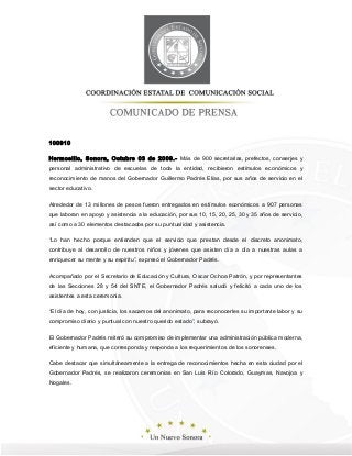 100910
Hermosillo, Sonora, Octubre 03 de 2009.- Más de 900 secretarias, prefectos, conserjes y
personal administrativo de escuelas de toda la entidad, recibieron estímulos económicos y
reconocimiento de manos del Gobernador Guillermo Padrés Elías, por sus años de servicio en el
sector educativo.
Alrededor de 13 millones de pesos fueron entregados en estímulos económicos a 907 personas
que laboran en apoyo y asistencia a la educación, por sus 10, 15, 20, 25, 30 y 35 años de servicio,
así como a 30 elementos destacados por su puntualidad y asistencia.
“Lo han hecho porque entienden que el servicio que prestan desde el discreto anonimato,
contribuye al desarrollo de nuestros niños y jóvenes que asisten día a día a nuestras aulas a
enriquecer su mente y su espíritu”, expresó el Gobernador Padrés.
Acompañado por el Secretario de Educación y Cultura, Oscar Ochoa Patrón, y por representantes
de las Secciones 28 y 54 del SNTE, el Gobernador Padrés saludó y felicitó a cada uno de los
asistentes a esta ceremonia.
“El día de hoy, con justicia, los sacamos del anonimato, para reconocerles su importante labor y su
compromiso diario y puntual con nuestro querido estado”, subrayó.
El Gobernador Padrés reiteró su compromiso de implementar una administración pública moderna,
eficiente y humana, que corresponda y responda a los requerimientos de los sonorenses.
Cabe destacar que simultáneamente a la entrega de reconocimientos hecha en esta ciudad por el
Gobernador Padrés, se realizaron ceremonias en San Luis Río Colorado, Guaymas, Navojoa y
Nogales.
 