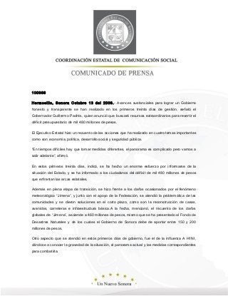 100966
Hermosillo, Sonora Octubre 13 del 2009.- Avances sustanciales para lograr un Gobierno
honesto y transparente se han realizado en los primeros treinta días de gestión, señaló el
Gobernador Guillermo Padrés, quien anunció que buscará recursos extraordinarios para revertir el
déficit presupuestario de mil 480 millones de pesos.
El Ejecutivo Estatal hizo un recuento de las acciones que ha realizado en cuatro temas importantes
como son economía, política, desarrollo social y seguridad pública.
“En tiempos difíciles hay que tomar medidas diferentes, el panorama es complicado pero vamos a
salir adelante”, afirmó.
En estos primeros treinta días, indicó, se ha hecho un enorme esfuerzo por informarse de la
situación del Estado, y se ha informado a los ciudadanos del déficit de mil 480 millones de pesos
que enfrentan las arcas estatales.
Además en plena etapa de transición, se hizo frente a los daños ocasionados por el fenómeno
meteorológico “Jimena”, y junto con el apoyo de la Federación, se atendió la problemática de las
comunidades y se dieron soluciones en el corto plazo, como son la reconstrucción de casas,
avenidas, carreteras e infraestructura básica.A la fecha, mencionó, el recuento de los daños
globales de “Jimena”, asciende a 460 millones de pesos, mismo que se ha presentado al Fondo de
Desastres Naturales y de los cuales el Gobierno de Sonora debe de aportar entre 150 y 200
millones de pesos.
Otro aspecto que se atendió en estos primeros días de gobierno, fue el de la influenza A H1NI,
dándose a conocer la gravedad de la situación, el panorama actual y las medidas correspondientes
para combatirla.
 