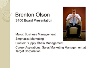 Brenton Olson
B100 Board Presentation



Major: Business Management
Emphasis: Marketing
Cluster: Supply Chain Management
Career Aspirations: Sales/Marketing Management at
Target Corporation
 